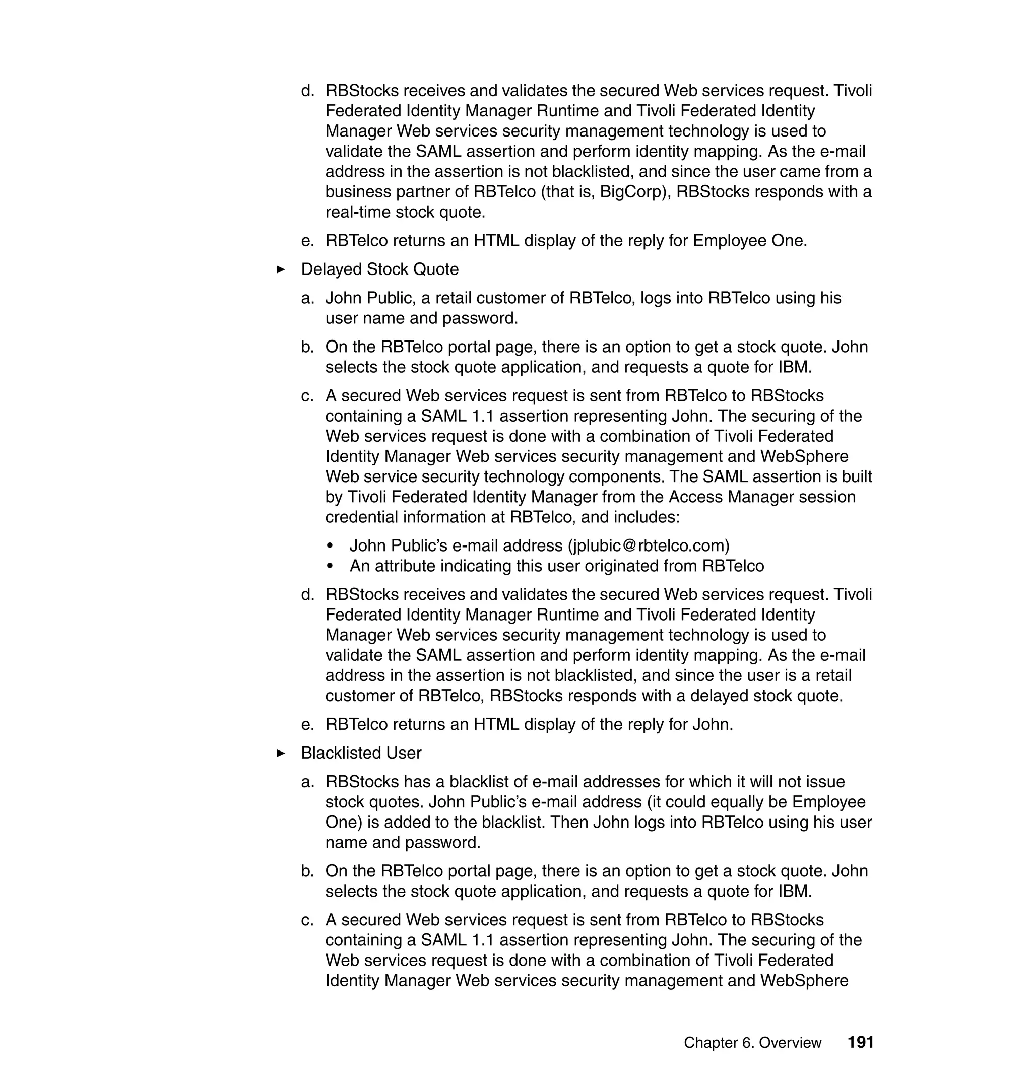 d. RBStocks receives and validates the secured Web services request. Tivoli
   Federated Identity Manager Runtime and Tivoli Federated Identity
   Manager Web services security management technology is used to
   validate the SAML assertion and perform identity mapping. As the e-mail
   address in the assertion is not blacklisted, and since the user came from a
   business partner of RBTelco (that is, BigCorp), RBStocks responds with a
   real-time stock quote.
e. RBTelco returns an HTML display of the reply for Employee One.
Delayed Stock Quote
a. John Public, a retail customer of RBTelco, logs into RBTelco using his
   user name and password.
b. On the RBTelco portal page, there is an option to get a stock quote. John
   selects the stock quote application, and requests a quote for IBM.
c. A secured Web services request is sent from RBTelco to RBStocks
   containing a SAML 1.1 assertion representing John. The securing of the
   Web services request is done with a combination of Tivoli Federated
   Identity Manager Web services security management and WebSphere
   Web service security technology components. The SAML assertion is built
   by Tivoli Federated Identity Manager from the Access Manager session
   credential information at RBTelco, and includes:
   •   John Public’s e-mail address (jplubic@rbtelco.com)
   •   An attribute indicating this user originated from RBTelco
d. RBStocks receives and validates the secured Web services request. Tivoli
   Federated Identity Manager Runtime and Tivoli Federated Identity
   Manager Web services security management technology is used to
   validate the SAML assertion and perform identity mapping. As the e-mail
   address in the assertion is not blacklisted, and since the user is a retail
   customer of RBTelco, RBStocks responds with a delayed stock quote.
e. RBTelco returns an HTML display of the reply for John.
Blacklisted User
a. RBStocks has a blacklist of e-mail addresses for which it will not issue
   stock quotes. John Public’s e-mail address (it could equally be Employee
   One) is added to the blacklist. Then John logs into RBTelco using his user
   name and password.
b. On the RBTelco portal page, there is an option to get a stock quote. John
   selects the stock quote application, and requests a quote for IBM.
c. A secured Web services request is sent from RBTelco to RBStocks
   containing a SAML 1.1 assertion representing John. The securing of the
   Web services request is done with a combination of Tivoli Federated
   Identity Manager Web services security management and WebSphere


                                                    Chapter 6. Overview     191
 