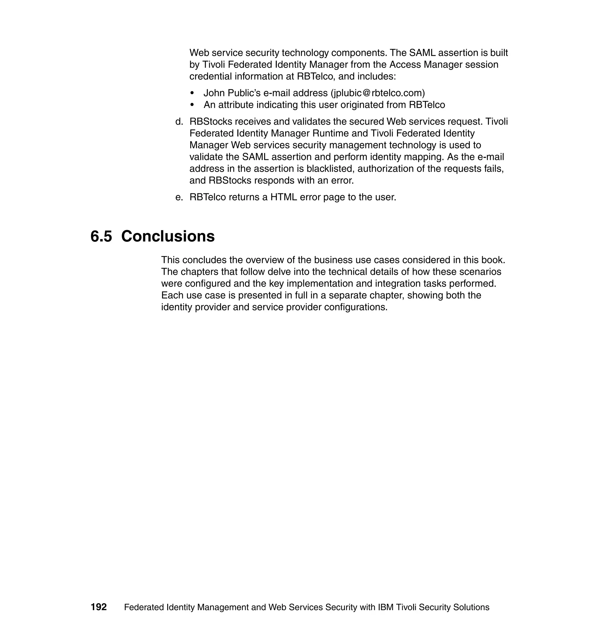 Web service security technology components. The SAML assertion is built
                      by Tivoli Federated Identity Manager from the Access Manager session
                      credential information at RBTelco, and includes:
                      •   John Public’s e-mail address (jplubic@rbtelco.com)
                      •   An attribute indicating this user originated from RBTelco
                  d. RBStocks receives and validates the secured Web services request. Tivoli
                     Federated Identity Manager Runtime and Tivoli Federated Identity
                     Manager Web services security management technology is used to
                     validate the SAML assertion and perform identity mapping. As the e-mail
                     address in the assertion is blacklisted, authorization of the requests fails,
                     and RBStocks responds with an error.
                  e. RBTelco returns a HTML error page to the user.



6.5 Conclusions
               This concludes the overview of the business use cases considered in this book.
               The chapters that follow delve into the technical details of how these scenarios
               were configured and the key implementation and integration tasks performed.
               Each use case is presented in full in a separate chapter, showing both the
               identity provider and service provider configurations.




192   Federated Identity Management and Web Services Security with IBM Tivoli Security Solutions
 