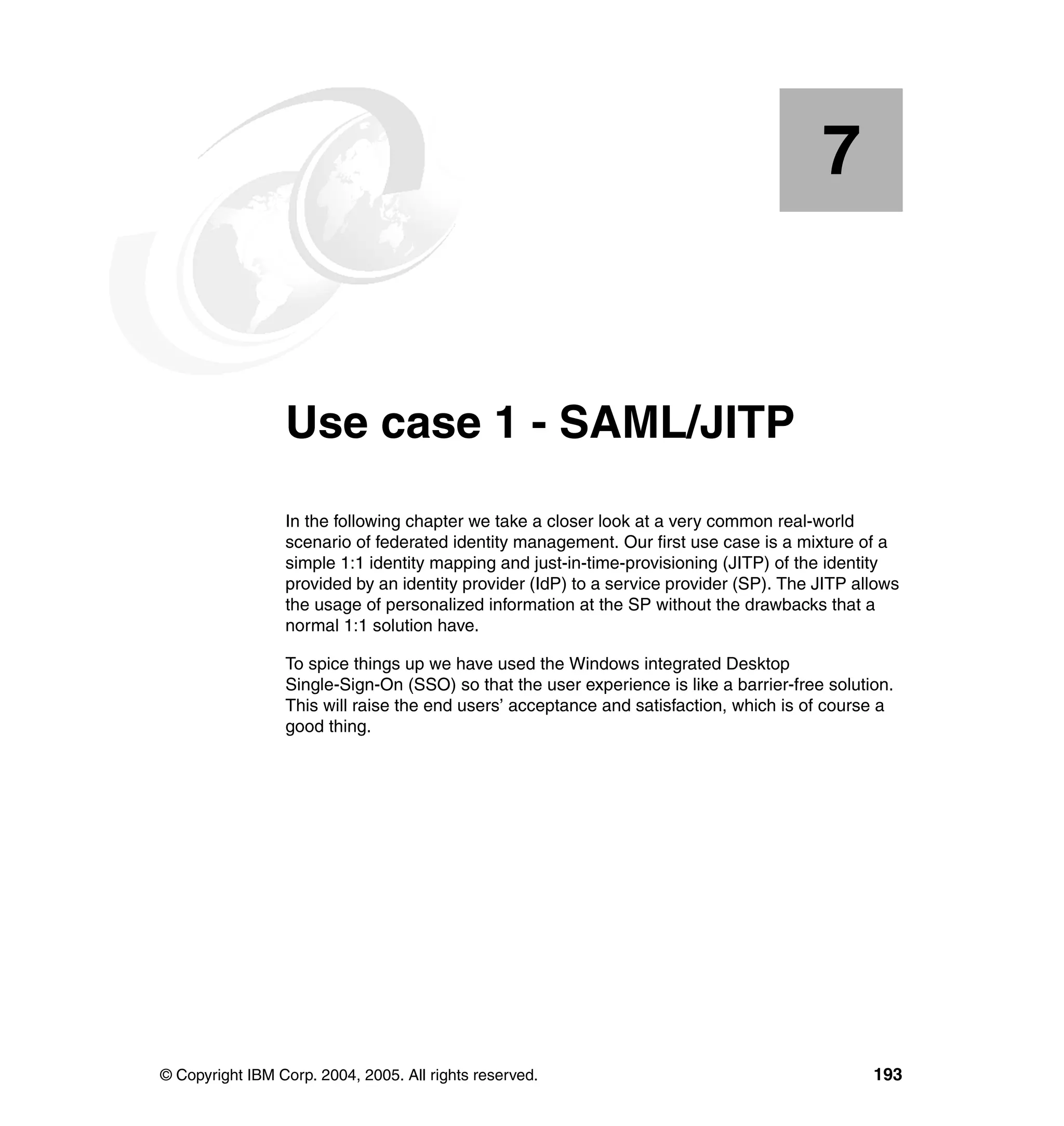 7


    Chapter 7.   Use case 1 - SAML/JITP
                 In the following chapter we take a closer look at a very common real-world
                 scenario of federated identity management. Our first use case is a mixture of a
                 simple 1:1 identity mapping and just-in-time-provisioning (JITP) of the identity
                 provided by an identity provider (IdP) to a service provider (SP). The JITP allows
                 the usage of personalized information at the SP without the drawbacks that a
                 normal 1:1 solution have.

                 To spice things up we have used the Windows integrated Desktop
                 Single-Sign-On (SSO) so that the user experience is like a barrier-free solution.
                 This will raise the end users’ acceptance and satisfaction, which is of course a
                 good thing.




© Copyright IBM Corp. 2004, 2005. All rights reserved.                                         193
 