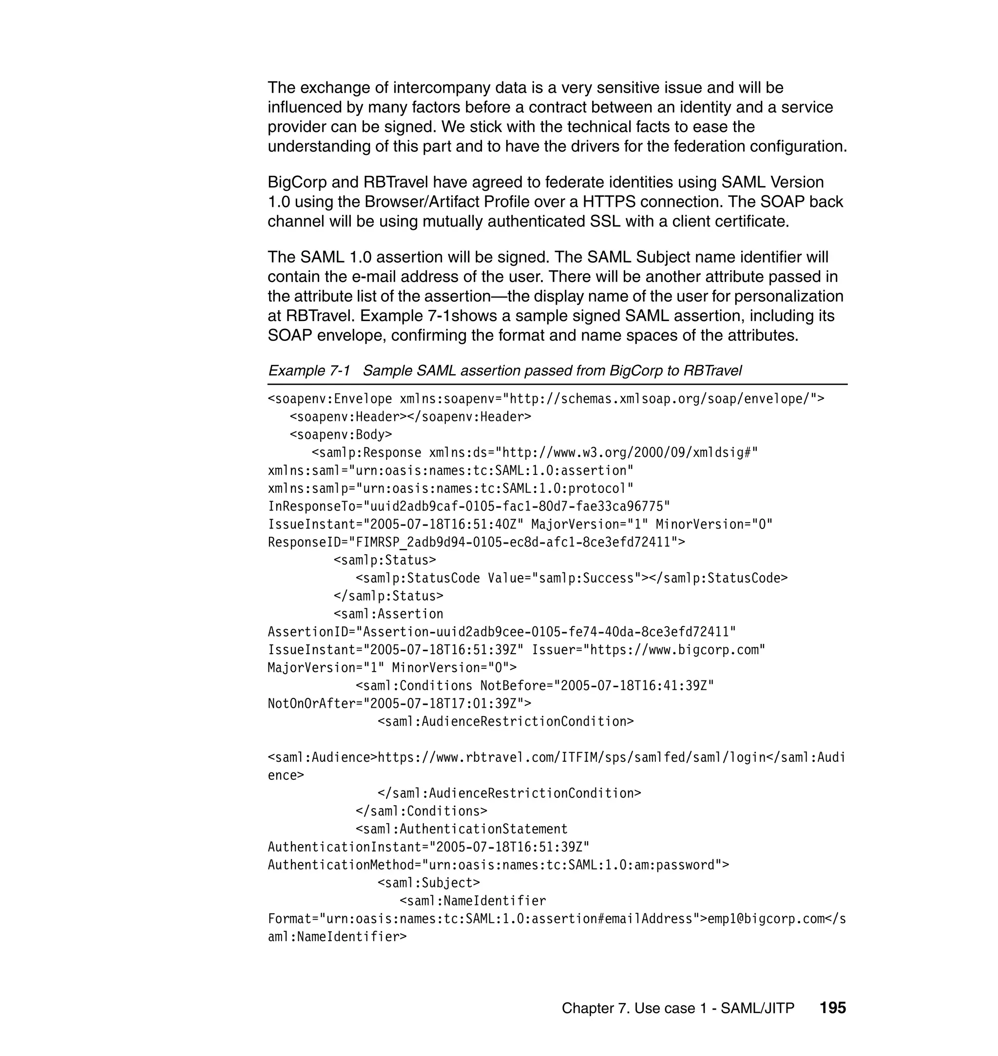 The exchange of intercompany data is a very sensitive issue and will be
influenced by many factors before a contract between an identity and a service
provider can be signed. We stick with the technical facts to ease the
understanding of this part and to have the drivers for the federation configuration.

BigCorp and RBTravel have agreed to federate identities using SAML Version
1.0 using the Browser/Artifact Profile over a HTTPS connection. The SOAP back
channel will be using mutually authenticated SSL with a client certificate.

The SAML 1.0 assertion will be signed. The SAML Subject name identifier will
contain the e-mail address of the user. There will be another attribute passed in
the attribute list of the assertion—the display name of the user for personalization
at RBTravel. Example 7-1shows a sample signed SAML assertion, including its
SOAP envelope, confirming the format and name spaces of the attributes.

Example 7-1 Sample SAML assertion passed from BigCorp to RBTravel
<soapenv:Envelope xmlns:soapenv="http://schemas.xmlsoap.org/soap/envelope/">
   <soapenv:Header></soapenv:Header>
   <soapenv:Body>
      <samlp:Response xmlns:ds="http://www.w3.org/2000/09/xmldsig#"
xmlns:saml="urn:oasis:names:tc:SAML:1.0:assertion"
xmlns:samlp="urn:oasis:names:tc:SAML:1.0:protocol"
InResponseTo="uuid2adb9caf-0105-fac1-80d7-fae33ca96775"
IssueInstant="2005-07-18T16:51:40Z" MajorVersion="1" MinorVersion="0"
ResponseID="FIMRSP_2adb9d94-0105-ec8d-afc1-8ce3efd72411">
         <samlp:Status>
            <samlp:StatusCode Value="samlp:Success"></samlp:StatusCode>
         </samlp:Status>
         <saml:Assertion
AssertionID="Assertion-uuid2adb9cee-0105-fe74-40da-8ce3efd72411"
IssueInstant="2005-07-18T16:51:39Z" Issuer="https://www.bigcorp.com"
MajorVersion="1" MinorVersion="0">
            <saml:Conditions NotBefore="2005-07-18T16:41:39Z"
NotOnOrAfter="2005-07-18T17:01:39Z">
               <saml:AudienceRestrictionCondition>

<saml:Audience>https://www.rbtravel.com/ITFIM/sps/samlfed/saml/login</saml:Audi
ence>
               </saml:AudienceRestrictionCondition>
            </saml:Conditions>
            <saml:AuthenticationStatement
AuthenticationInstant="2005-07-18T16:51:39Z"
AuthenticationMethod="urn:oasis:names:tc:SAML:1.0:am:password">
               <saml:Subject>
                  <saml:NameIdentifier
Format="urn:oasis:names:tc:SAML:1.0:assertion#emailAddress">emp1@bigcorp.com</s
aml:NameIdentifier>



                                          Chapter 7. Use case 1 - SAML/JITP     195
 