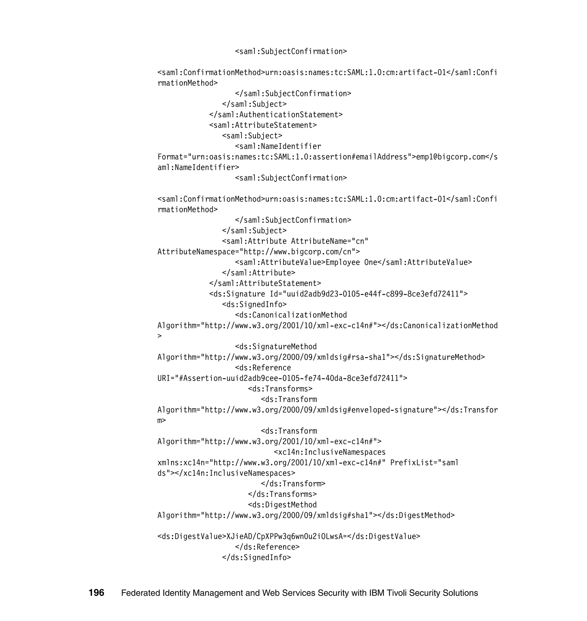 <saml:SubjectConfirmation>

               <saml:ConfirmationMethod>urn:oasis:names:tc:SAML:1.0:cm:artifact-01</saml:Confi
               rmationMethod>
                                 </saml:SubjectConfirmation>
                              </saml:Subject>
                           </saml:AuthenticationStatement>
                           <saml:AttributeStatement>
                              <saml:Subject>
                                 <saml:NameIdentifier
               Format="urn:oasis:names:tc:SAML:1.0:assertion#emailAddress">emp1@bigcorp.com</s
               aml:NameIdentifier>
                                 <saml:SubjectConfirmation>

               <saml:ConfirmationMethod>urn:oasis:names:tc:SAML:1.0:cm:artifact-01</saml:Confi
               rmationMethod>
                                 </saml:SubjectConfirmation>
                              </saml:Subject>
                              <saml:Attribute AttributeName="cn"
               AttributeNamespace="http://www.bigcorp.com/cn">
                                 <saml:AttributeValue>Employee One</saml:AttributeValue>
                              </saml:Attribute>
                           </saml:AttributeStatement>
                           <ds:Signature Id="uuid2adb9d23-0105-e44f-c899-8ce3efd72411">
                              <ds:SignedInfo>
                                 <ds:CanonicalizationMethod
               Algorithm="http://www.w3.org/2001/10/xml-exc-c14n#"></ds:CanonicalizationMethod
               >
                                 <ds:SignatureMethod
               Algorithm="http://www.w3.org/2000/09/xmldsig#rsa-sha1"></ds:SignatureMethod>
                                 <ds:Reference
               URI="#Assertion-uuid2adb9cee-0105-fe74-40da-8ce3efd72411">
                                    <ds:Transforms>
                                       <ds:Transform
               Algorithm="http://www.w3.org/2000/09/xmldsig#enveloped-signature"></ds:Transfor
               m>
                                       <ds:Transform
               Algorithm="http://www.w3.org/2001/10/xml-exc-c14n#">
                                          <xc14n:InclusiveNamespaces
               xmlns:xc14n="http://www.w3.org/2001/10/xml-exc-c14n#" PrefixList="saml
               ds"></xc14n:InclusiveNamespaces>
                                       </ds:Transform>
                                    </ds:Transforms>
                                    <ds:DigestMethod
               Algorithm="http://www.w3.org/2000/09/xmldsig#sha1"></ds:DigestMethod>

               <ds:DigestValue>XJieAD/CpXPPw3q6wn0u2iOLwsA=</ds:DigestValue>
                                 </ds:Reference>
                              </ds:SignedInfo>



196   Federated Identity Management and Web Services Security with IBM Tivoli Security Solutions
 