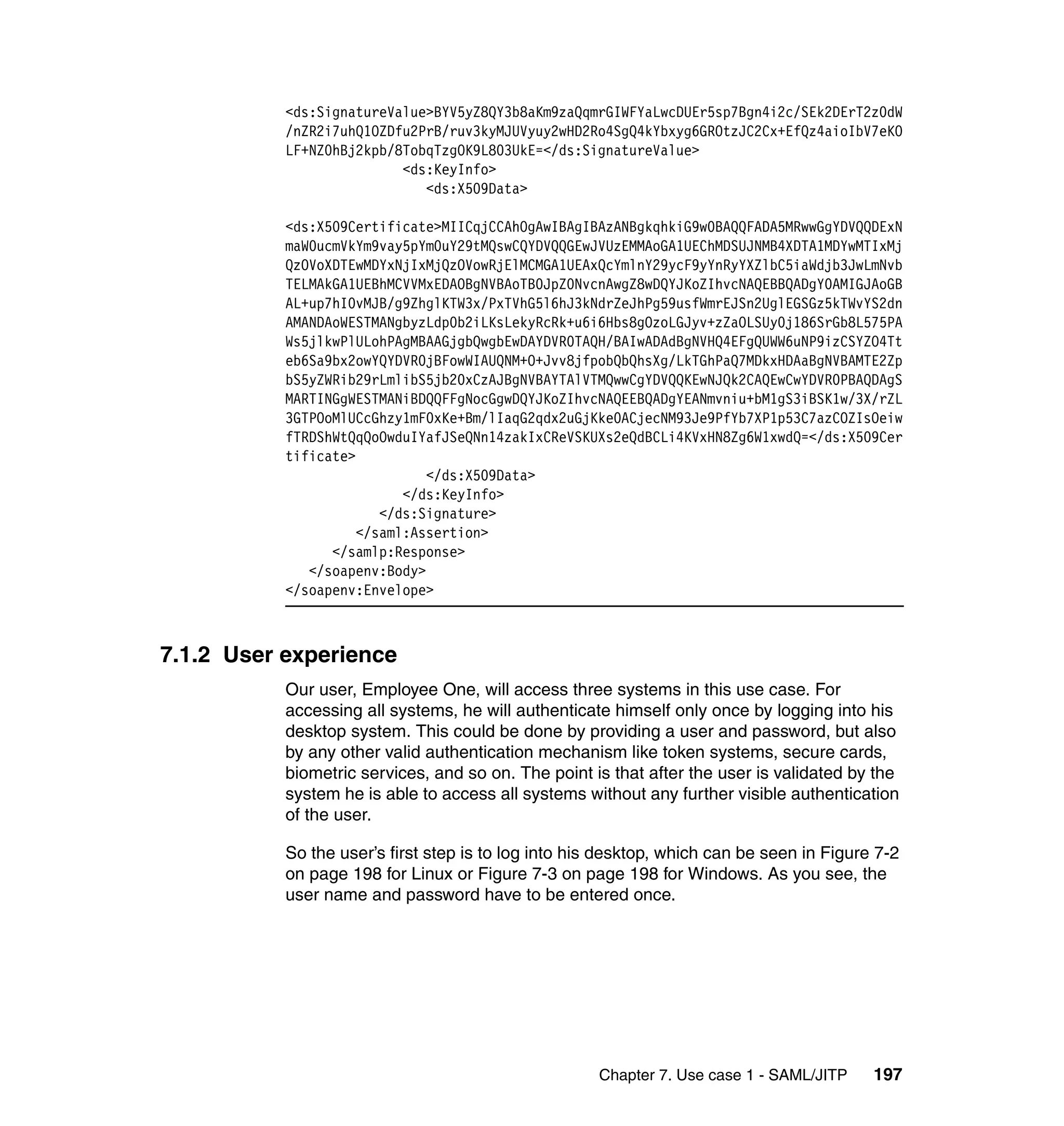 <ds:SignatureValue>BYV5yZ8QY3b8aKm9zaQqmrGIWFYaLwcDUEr5sp7Bgn4i2c/SEk2DErT2z0dW
           /nZR2i7uhQ1OZDfu2PrB/ruv3kyMJUVyuy2wHD2Ro4SgQ4kYbxyg6GROtzJC2Cx+EfQz4aioIbV7eKO
           LF+NZ0hBj2kpb/8TobqTzgOK9L803UkE=</ds:SignatureValue>
                          <ds:KeyInfo>
                             <ds:X509Data>

           <ds:X509Certificate>MIICqjCCAhOgAwIBAgIBAzANBgkqhkiG9w0BAQQFADA5MRwwGgYDVQQDExN
           maW0ucmVkYm9vay5pYm0uY29tMQswCQYDVQQGEwJVUzEMMAoGA1UEChMDSUJNMB4XDTA1MDYwMTIxMj
           QzOVoXDTEwMDYxNjIxMjQzOVowRjElMCMGA1UEAxQcYmlnY29ycF9yYnRyYXZlbC5iaWdjb3JwLmNvb
           TELMAkGA1UEBhMCVVMxEDAOBgNVBAoTB0JpZ0NvcnAwgZ8wDQYJKoZIhvcNAQEBBQADgY0AMIGJAoGB
           AL+up7hI0vMJB/g9ZhglKTW3x/PxTVhG5l6hJ3kNdrZeJhPg59usfWmrEJSn2UglEGSGz5kTWvYS2dn
           AMANDAoWESTMANgbyzLdp0b2iLKsLekyRcRk+u6i6Hbs8gOzoLGJyv+zZaOLSUy0j186SrGb8L575PA
           Ws5jlkwPlULohPAgMBAAGjgbQwgbEwDAYDVR0TAQH/BAIwADAdBgNVHQ4EFgQUWW6uNP9izCSYZO4Tt
           eb6Sa9bx2owYQYDVR0jBFowWIAUQNM+O+Jvv8jfpobQbQhsXg/LkTGhPaQ7MDkxHDAaBgNVBAMTE2Zp
           bS5yZWRib29rLmlibS5jb20xCzAJBgNVBAYTAlVTMQwwCgYDVQQKEwNJQk2CAQEwCwYDVR0PBAQDAgS
           MARTINGgWESTMANiBDQQFFgNocGgwDQYJKoZIhvcNAQEEBQADgYEANmvniu+bM1gS3iBSK1w/3X/rZL
           3GTPOoMlUCcGhzy1mF0xKe+Bm/lIaqG2qdx2uGjKke0ACjecNM93Je9PfYb7XP1p53C7azCOZIsOeiw
           fTRDShWtQqQoOwduIYafJSeQNn14zakIxCReVSKUXs2eQdBCLi4KVxHN8Zg6W1xwdQ=</ds:X509Cer
           tificate>
                              </ds:X509Data>
                           </ds:KeyInfo>
                        </ds:Signature>
                     </saml:Assertion>
                 </samlp:Response>
              </soapenv:Body>
           </soapenv:Envelope>



7.1.2 User experience
           Our user, Employee One, will access three systems in this use case. For
           accessing all systems, he will authenticate himself only once by logging into his
           desktop system. This could be done by providing a user and password, but also
           by any other valid authentication mechanism like token systems, secure cards,
           biometric services, and so on. The point is that after the user is validated by the
           system he is able to access all systems without any further visible authentication
           of the user.

           So the user’s first step is to log into his desktop, which can be seen in Figure 7-2
           on page 198 for Linux or Figure 7-3 on page 198 for Windows. As you see, the
           user name and password have to be entered once.




                                                     Chapter 7. Use case 1 - SAML/JITP     197
 