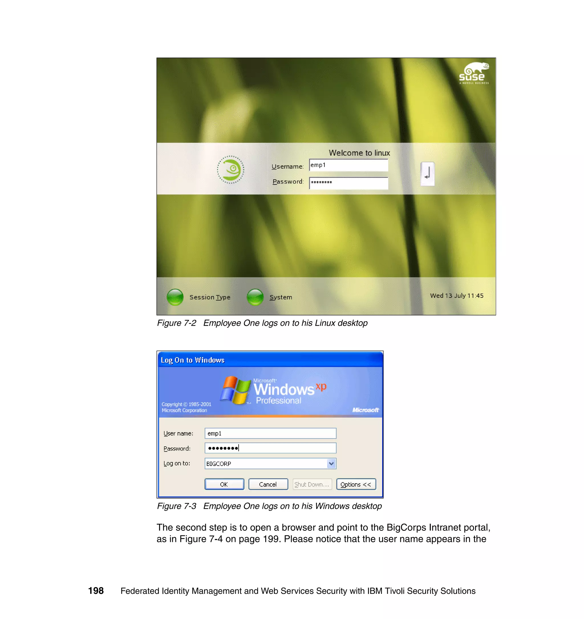 Figure 7-2 Employee One logs on to his Linux desktop




               Figure 7-3 Employee One logs on to his Windows desktop

               The second step is to open a browser and point to the BigCorps Intranet portal,
               as in Figure 7-4 on page 199. Please notice that the user name appears in the




198   Federated Identity Management and Web Services Security with IBM Tivoli Security Solutions
 