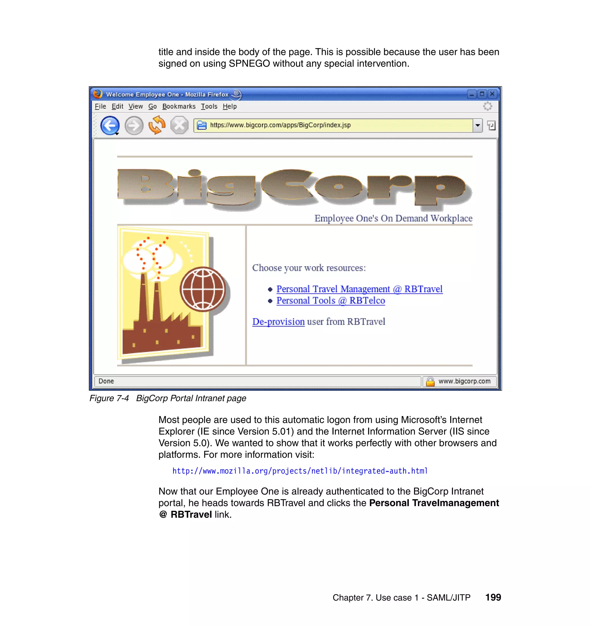 title and inside the body of the page. This is possible because the user has been
                 signed on using SPNEGO without any special intervention.




Figure 7-4 BigCorp Portal Intranet page

                 Most people are used to this automatic logon from using Microsoft’s Internet
                 Explorer (IE since Version 5.01) and the Internet Information Server (IIS since
                 Version 5.0). We wanted to show that it works perfectly with other browsers and
                 platforms. For more information visit:
                    http://www.mozilla.org/projects/netlib/integrated-auth.html

                 Now that our Employee One is already authenticated to the BigCorp Intranet
                 portal, he heads towards RBTravel and clicks the Personal Travelmanagement
                 @ RBTravel link.




                                                          Chapter 7. Use case 1 - SAML/JITP   199
 