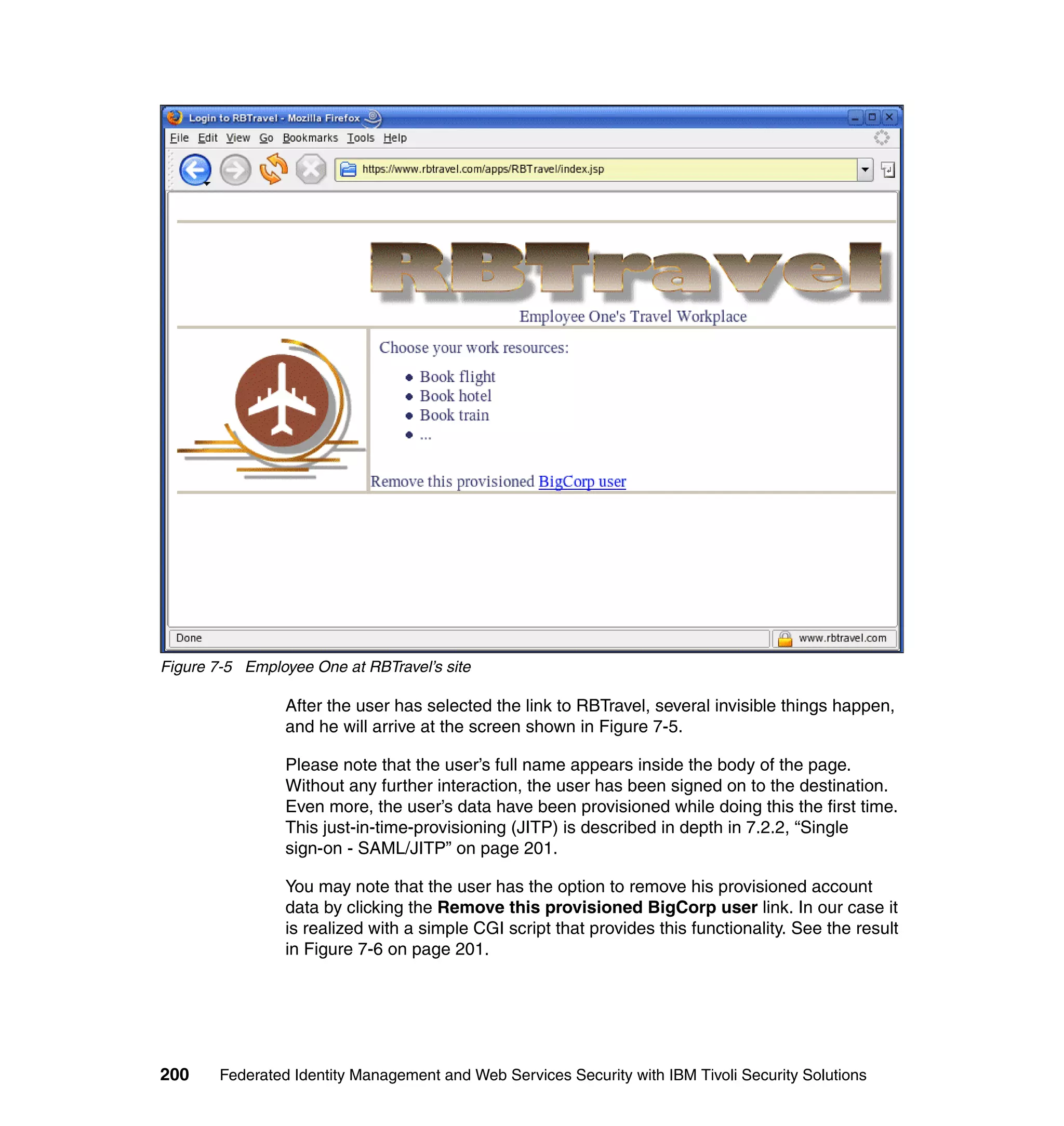 Figure 7-5 Employee One at RBTravel’s site

                 After the user has selected the link to RBTravel, several invisible things happen,
                 and he will arrive at the screen shown in Figure 7-5.

                 Please note that the user’s full name appears inside the body of the page.
                 Without any further interaction, the user has been signed on to the destination.
                 Even more, the user’s data have been provisioned while doing this the first time.
                 This just-in-time-provisioning (JITP) is described in depth in 7.2.2, “Single
                 sign-on - SAML/JITP” on page 201.

                 You may note that the user has the option to remove his provisioned account
                 data by clicking the Remove this provisioned BigCorp user link. In our case it
                 is realized with a simple CGI script that provides this functionality. See the result
                 in Figure 7-6 on page 201.




200     Federated Identity Management and Web Services Security with IBM Tivoli Security Solutions
 