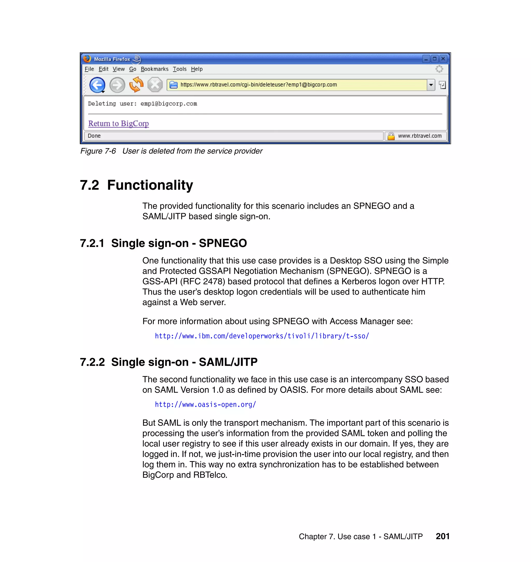 Figure 7-6 User is deleted from the service provider



7.2 Functionality
                 The provided functionality for this scenario includes an SPNEGO and a
                 SAML/JITP based single sign-on.


7.2.1 Single sign-on - SPNEGO
                 One functionality that this use case provides is a Desktop SSO using the Simple
                 and Protected GSSAPI Negotiation Mechanism (SPNEGO). SPNEGO is a
                 GSS-API (RFC 2478) based protocol that defines a Kerberos logon over HTTP.
                 Thus the user’s desktop logon credentials will be used to authenticate him
                 against a Web server.

                 For more information about using SPNEGO with Access Manager see:
                     http://www.ibm.com/developerworks/tivoli/library/t-sso/


7.2.2 Single sign-on - SAML/JITP
                 The second functionality we face in this use case is an intercompany SSO based
                 on SAML Version 1.0 as defined by OASIS. For more details about SAML see:
                     http://www.oasis-open.org/

                 But SAML is only the transport mechanism. The important part of this scenario is
                 processing the user’s information from the provided SAML token and polling the
                 local user registry to see if this user already exists in our domain. If yes, they are
                 logged in. If not, we just-in-time provision the user into our local registry, and then
                 log them in. This way no extra synchronization has to be established between
                 BigCorp and RBTelco.




                                                             Chapter 7. Use case 1 - SAML/JITP      201
 
