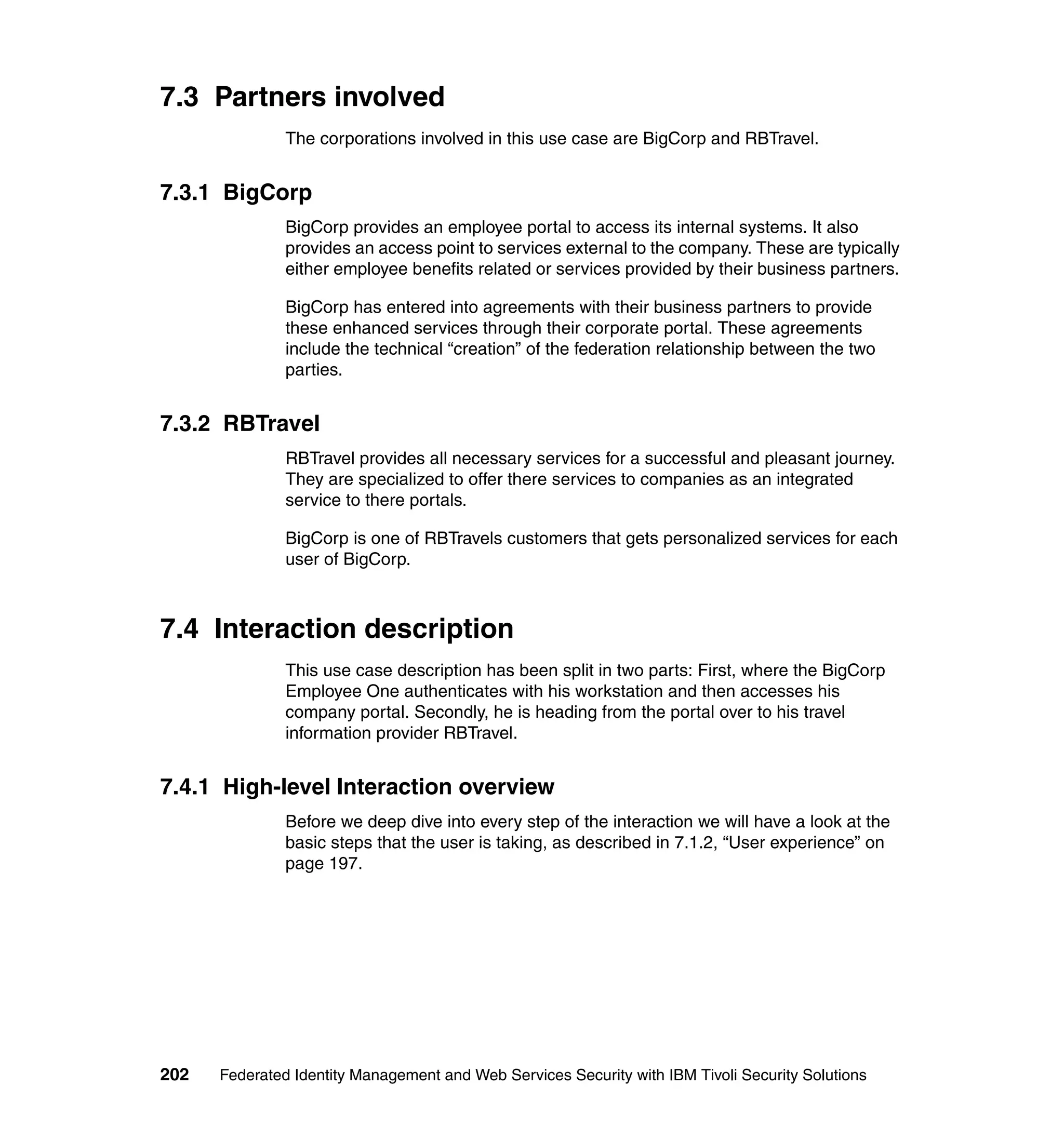 7.3 Partners involved
               The corporations involved in this use case are BigCorp and RBTravel.


7.3.1 BigCorp
               BigCorp provides an employee portal to access its internal systems. It also
               provides an access point to services external to the company. These are typically
               either employee benefits related or services provided by their business partners.

               BigCorp has entered into agreements with their business partners to provide
               these enhanced services through their corporate portal. These agreements
               include the technical “creation” of the federation relationship between the two
               parties.


7.3.2 RBTravel
               RBTravel provides all necessary services for a successful and pleasant journey.
               They are specialized to offer there services to companies as an integrated
               service to there portals.

               BigCorp is one of RBTravels customers that gets personalized services for each
               user of BigCorp.



7.4 Interaction description
               This use case description has been split in two parts: First, where the BigCorp
               Employee One authenticates with his workstation and then accesses his
               company portal. Secondly, he is heading from the portal over to his travel
               information provider RBTravel.


7.4.1 High-level Interaction overview
               Before we deep dive into every step of the interaction we will have a look at the
               basic steps that the user is taking, as described in 7.1.2, “User experience” on
               page 197.




202   Federated Identity Management and Web Services Security with IBM Tivoli Security Solutions
 