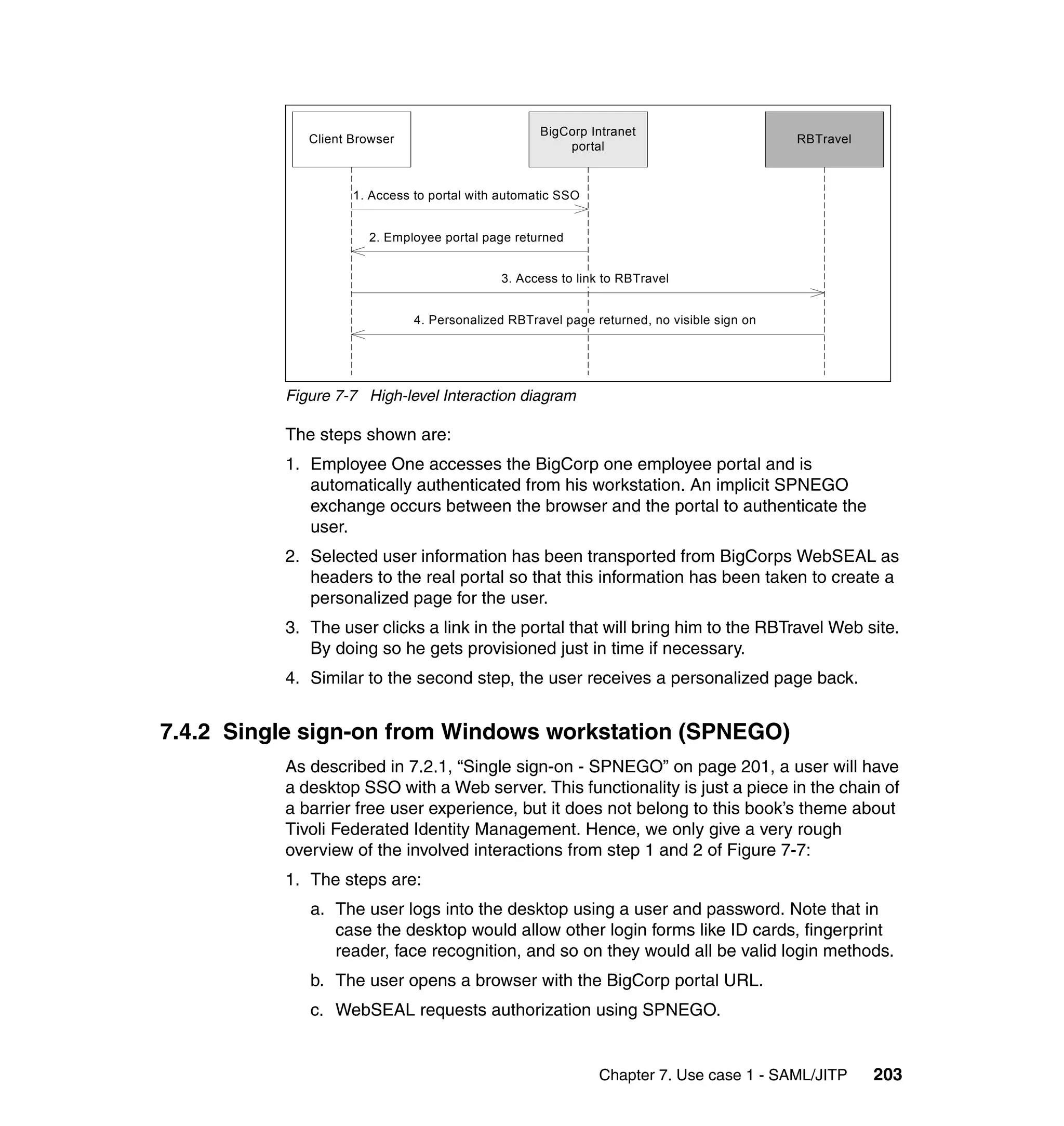 BigCorp Intranet
             Client Browser                                                                RBTravel
                                                       portal


                    1. Access to portal with automatic SSO


                      2. Employee portal page returned


                                            3. Access to link to RBTravel


                              4. Personalized RBTravel page returned, no visible sign on




          Figure 7-7 High-level Interaction diagram

          The steps shown are:
          1. Employee One accesses the BigCorp one employee portal and is
             automatically authenticated from his workstation. An implicit SPNEGO
             exchange occurs between the browser and the portal to authenticate the
             user.
          2. Selected user information has been transported from BigCorps WebSEAL as
             headers to the real portal so that this information has been taken to create a
             personalized page for the user.
          3. The user clicks a link in the portal that will bring him to the RBTravel Web site.
             By doing so he gets provisioned just in time if necessary.
          4. Similar to the second step, the user receives a personalized page back.


7.4.2 Single sign-on from Windows workstation (SPNEGO)
          As described in 7.2.1, “Single sign-on - SPNEGO” on page 201, a user will have
          a desktop SSO with a Web server. This functionality is just a piece in the chain of
          a barrier free user experience, but it does not belong to this book’s theme about
          Tivoli Federated Identity Management. Hence, we only give a very rough
          overview of the involved interactions from step 1 and 2 of Figure 7-7:
          1. The steps are:
             a. The user logs into the desktop using a user and password. Note that in
                case the desktop would allow other login forms like ID cards, fingerprint
                reader, face recognition, and so on they would all be valid login methods.
             b. The user opens a browser with the BigCorp portal URL.
             c. WebSEAL requests authorization using SPNEGO.


                                                             Chapter 7. Use case 1 - SAML/JITP        203
 