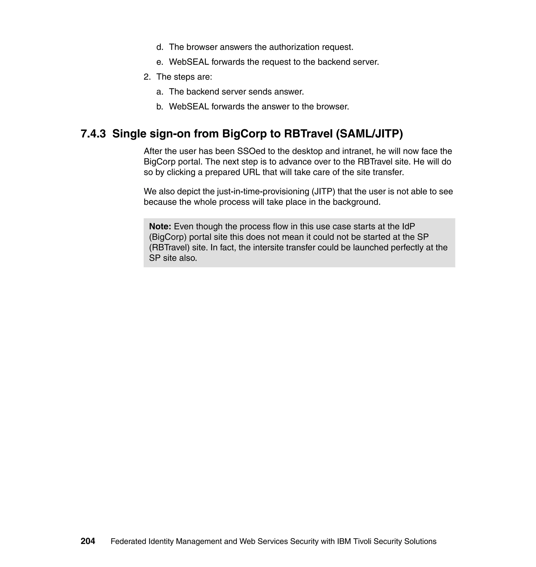 d. The browser answers the authorization request.
                  e. WebSEAL forwards the request to the backend server.
               2. The steps are:
                  a. The backend server sends answer.
                  b. WebSEAL forwards the answer to the browser.


7.4.3 Single sign-on from BigCorp to RBTravel (SAML/JITP)
               After the user has been SSOed to the desktop and intranet, he will now face the
               BigCorp portal. The next step is to advance over to the RBTravel site. He will do
               so by clicking a prepared URL that will take care of the site transfer.

               We also depict the just-in-time-provisioning (JITP) that the user is not able to see
               because the whole process will take place in the background.

                Note: Even though the process flow in this use case starts at the IdP
                (BigCorp) portal site this does not mean it could not be started at the SP
                (RBTravel) site. In fact, the intersite transfer could be launched perfectly at the
                SP site also.




204   Federated Identity Management and Web Services Security with IBM Tivoli Security Solutions
 