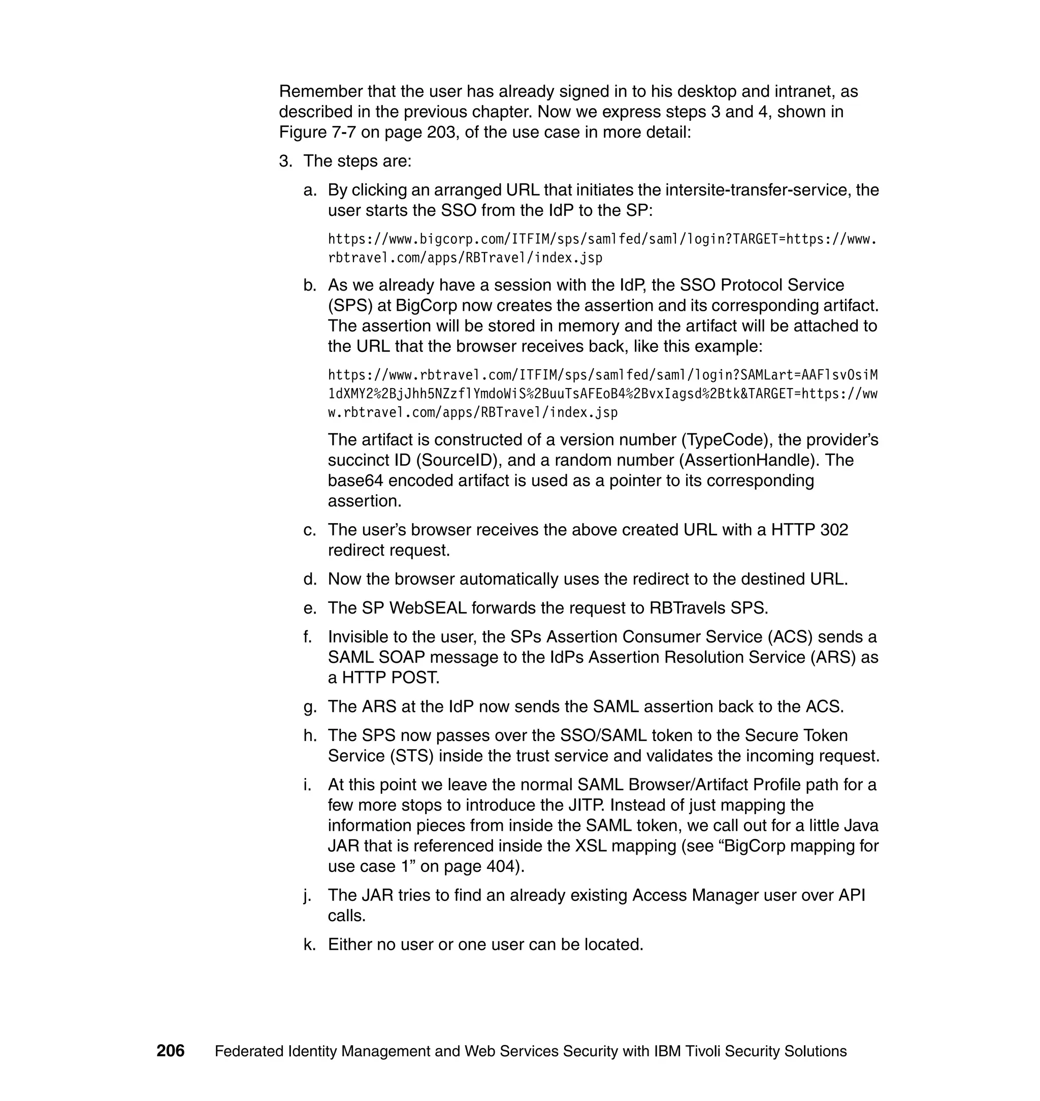 Remember that the user has already signed in to his desktop and intranet, as
               described in the previous chapter. Now we express steps 3 and 4, shown in
               Figure 7-7 on page 203, of the use case in more detail:
               3. The steps are:
                  a. By clicking an arranged URL that initiates the intersite-transfer-service, the
                     user starts the SSO from the IdP to the SP:
                      https://www.bigcorp.com/ITFIM/sps/samlfed/saml/login?TARGET=https://www.
                      rbtravel.com/apps/RBTravel/index.jsp
                  b. As we already have a session with the IdP, the SSO Protocol Service
                     (SPS) at BigCorp now creates the assertion and its corresponding artifact.
                     The assertion will be stored in memory and the artifact will be attached to
                     the URL that the browser receives back, like this example:
                      https://www.rbtravel.com/ITFIM/sps/samlfed/saml/login?SAMLart=AAFlsv0siM
                      1dXMY2%2BjJhh5NZzflYmdoWiS%2BuuTsAFEoB4%2BvxIagsd%2Btk&TARGET=https://ww
                      w.rbtravel.com/apps/RBTravel/index.jsp
                      The artifact is constructed of a version number (TypeCode), the provider’s
                      succinct ID (SourceID), and a random number (AssertionHandle). The
                      base64 encoded artifact is used as a pointer to its corresponding
                      assertion.
                  c. The user’s browser receives the above created URL with a HTTP 302
                     redirect request.
                  d. Now the browser automatically uses the redirect to the destined URL.
                  e. The SP WebSEAL forwards the request to RBTravels SPS.
                  f. Invisible to the user, the SPs Assertion Consumer Service (ACS) sends a
                     SAML SOAP message to the IdPs Assertion Resolution Service (ARS) as
                     a HTTP POST.
                  g. The ARS at the IdP now sends the SAML assertion back to the ACS.
                  h. The SPS now passes over the SSO/SAML token to the Secure Token
                     Service (STS) inside the trust service and validates the incoming request.
                  i. At this point we leave the normal SAML Browser/Artifact Profile path for a
                     few more stops to introduce the JITP. Instead of just mapping the
                     information pieces from inside the SAML token, we call out for a little Java
                     JAR that is referenced inside the XSL mapping (see “BigCorp mapping for
                     use case 1” on page 404).
                  j. The JAR tries to find an already existing Access Manager user over API
                     calls.
                  k. Either no user or one user can be located.




206   Federated Identity Management and Web Services Security with IBM Tivoli Security Solutions
 