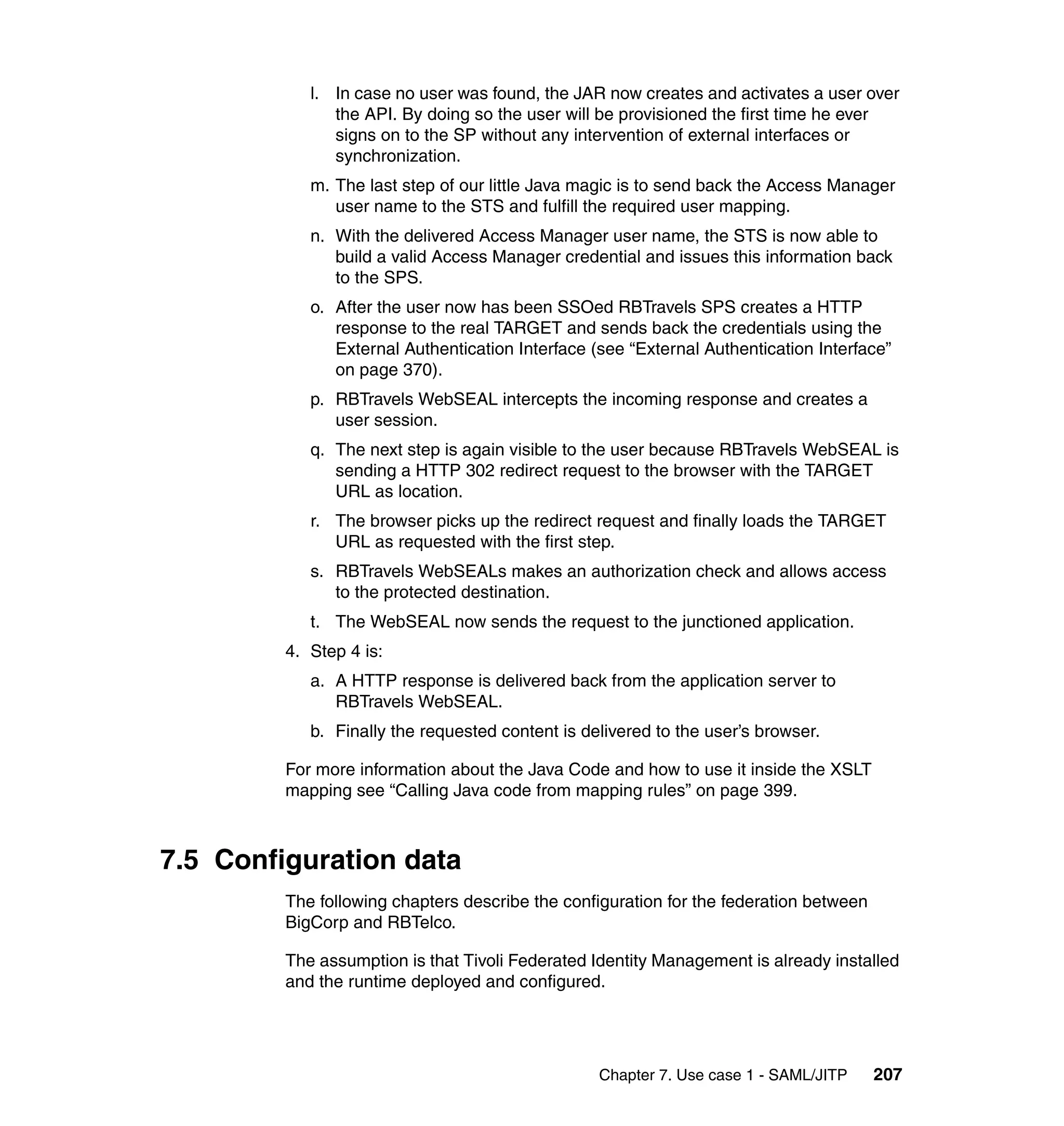 l. In case no user was found, the JAR now creates and activates a user over
               the API. By doing so the user will be provisioned the first time he ever
               signs on to the SP without any intervention of external interfaces or
               synchronization.
            m. The last step of our little Java magic is to send back the Access Manager
               user name to the STS and fulfill the required user mapping.
            n. With the delivered Access Manager user name, the STS is now able to
               build a valid Access Manager credential and issues this information back
               to the SPS.
            o. After the user now has been SSOed RBTravels SPS creates a HTTP
               response to the real TARGET and sends back the credentials using the
               External Authentication Interface (see “External Authentication Interface”
               on page 370).
            p. RBTravels WebSEAL intercepts the incoming response and creates a
               user session.
            q. The next step is again visible to the user because RBTravels WebSEAL is
               sending a HTTP 302 redirect request to the browser with the TARGET
               URL as location.
            r. The browser picks up the redirect request and finally loads the TARGET
               URL as requested with the first step.
            s. RBTravels WebSEALs makes an authorization check and allows access
               to the protected destination.
            t. The WebSEAL now sends the request to the junctioned application.
         4. Step 4 is:
            a. A HTTP response is delivered back from the application server to
               RBTravels WebSEAL.
            b. Finally the requested content is delivered to the user’s browser.

         For more information about the Java Code and how to use it inside the XSLT
         mapping see “Calling Java code from mapping rules” on page 399.



7.5 Configuration data
         The following chapters describe the configuration for the federation between
         BigCorp and RBTelco.

         The assumption is that Tivoli Federated Identity Management is already installed
         and the runtime deployed and configured.




                                                  Chapter 7. Use case 1 - SAML/JITP     207
 