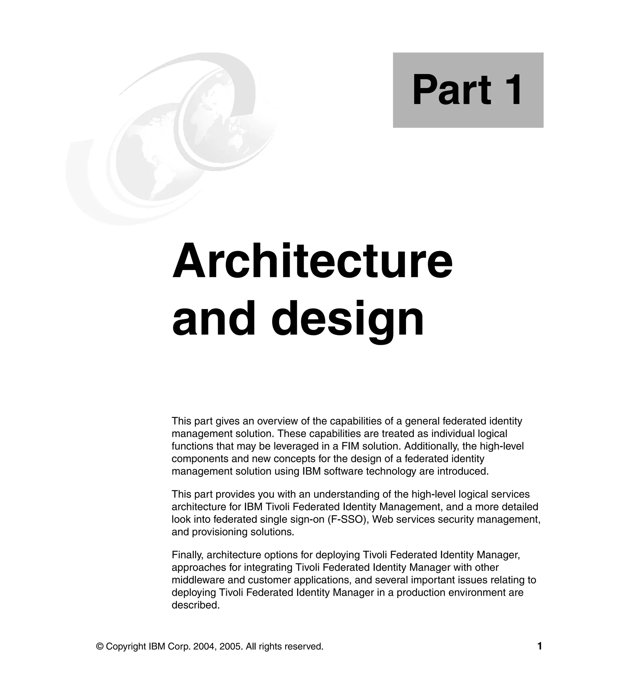 Part 1



Part       1     Architecture
                 and design
                 This part gives an overview of the capabilities of a general federated identity
                 management solution. These capabilities are treated as individual logical
                 functions that may be leveraged in a FIM solution. Additionally, the high-level
                 components and new concepts for the design of a federated identity
                 management solution using IBM software technology are introduced.

                 This part provides you with an understanding of the high-level logical services
                 architecture for IBM Tivoli Federated Identity Management, and a more detailed
                 look into federated single sign-on (F-SSO), Web services security management,
                 and provisioning solutions.

                 Finally, architecture options for deploying Tivoli Federated Identity Manager,
                 approaches for integrating Tivoli Federated Identity Manager with other
                 middleware and customer applications, and several important issues relating to
                 deploying Tivoli Federated Identity Manager in a production environment are
                 described.


© Copyright IBM Corp. 2004, 2005. All rights reserved.                                             1
 