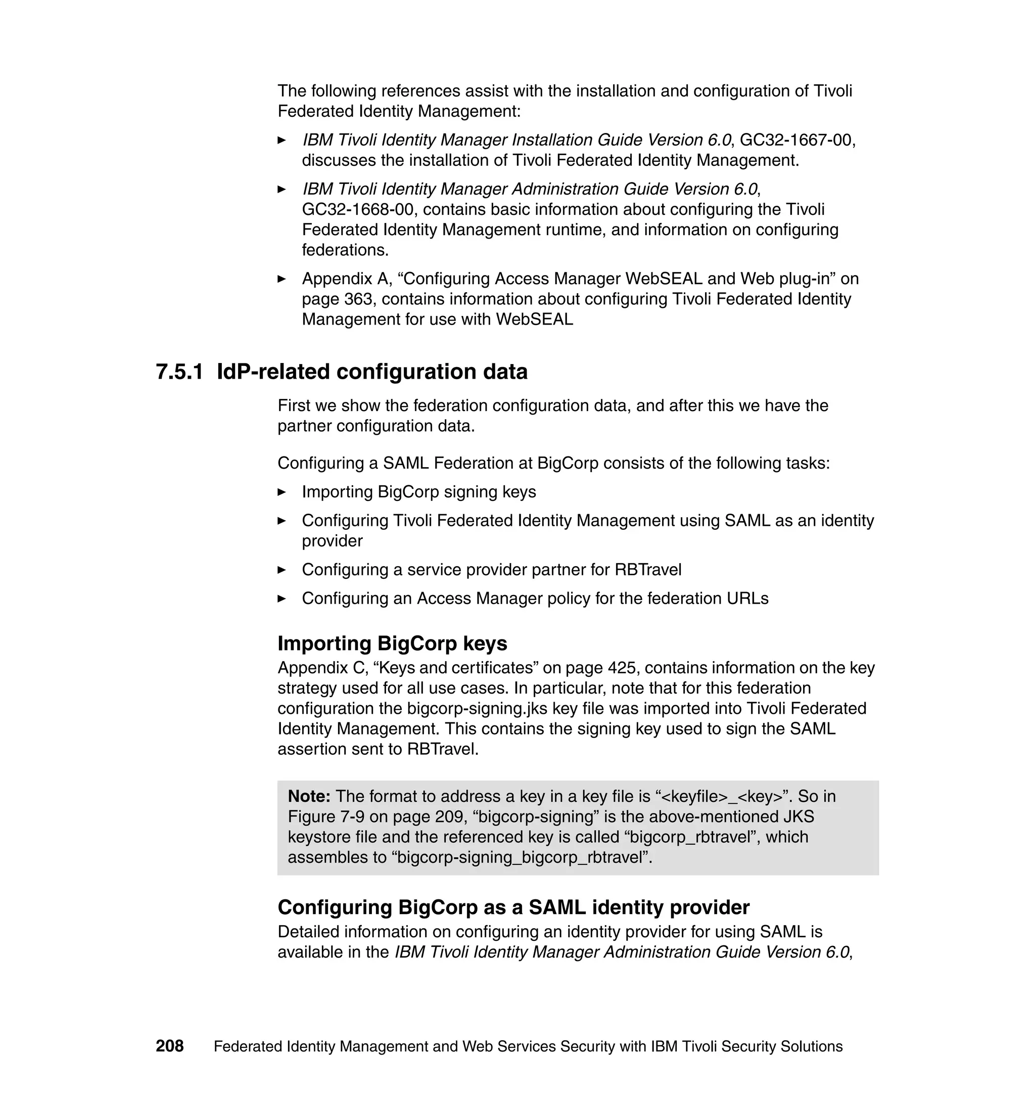 The following references assist with the installation and configuration of Tivoli
               Federated Identity Management:
                  IBM Tivoli Identity Manager Installation Guide Version 6.0, GC32-1667-00,
                  discusses the installation of Tivoli Federated Identity Management.
                  IBM Tivoli Identity Manager Administration Guide Version 6.0,
                  GC32-1668-00, contains basic information about configuring the Tivoli
                  Federated Identity Management runtime, and information on configuring
                  federations.
                  Appendix A, “Configuring Access Manager WebSEAL and Web plug-in” on
                  page 363, contains information about configuring Tivoli Federated Identity
                  Management for use with WebSEAL


7.5.1 IdP-related configuration data
               First we show the federation configuration data, and after this we have the
               partner configuration data.

               Configuring a SAML Federation at BigCorp consists of the following tasks:
                  Importing BigCorp signing keys
                  Configuring Tivoli Federated Identity Management using SAML as an identity
                  provider
                  Configuring a service provider partner for RBTravel
                  Configuring an Access Manager policy for the federation URLs

               Importing BigCorp keys
               Appendix C, “Keys and certificates” on page 425, contains information on the key
               strategy used for all use cases. In particular, note that for this federation
               configuration the bigcorp-signing.jks key file was imported into Tivoli Federated
               Identity Management. This contains the signing key used to sign the SAML
               assertion sent to RBTravel.

                Note: The format to address a key in a key file is “<keyfile>_<key>”. So in
                Figure 7-9 on page 209, “bigcorp-signing” is the above-mentioned JKS
                keystore file and the referenced key is called “bigcorp_rbtravel”, which
                assembles to “bigcorp-signing_bigcorp_rbtravel”.


               Configuring BigCorp as a SAML identity provider
               Detailed information on configuring an identity provider for using SAML is
               available in the IBM Tivoli Identity Manager Administration Guide Version 6.0,




208   Federated Identity Management and Web Services Security with IBM Tivoli Security Solutions
 