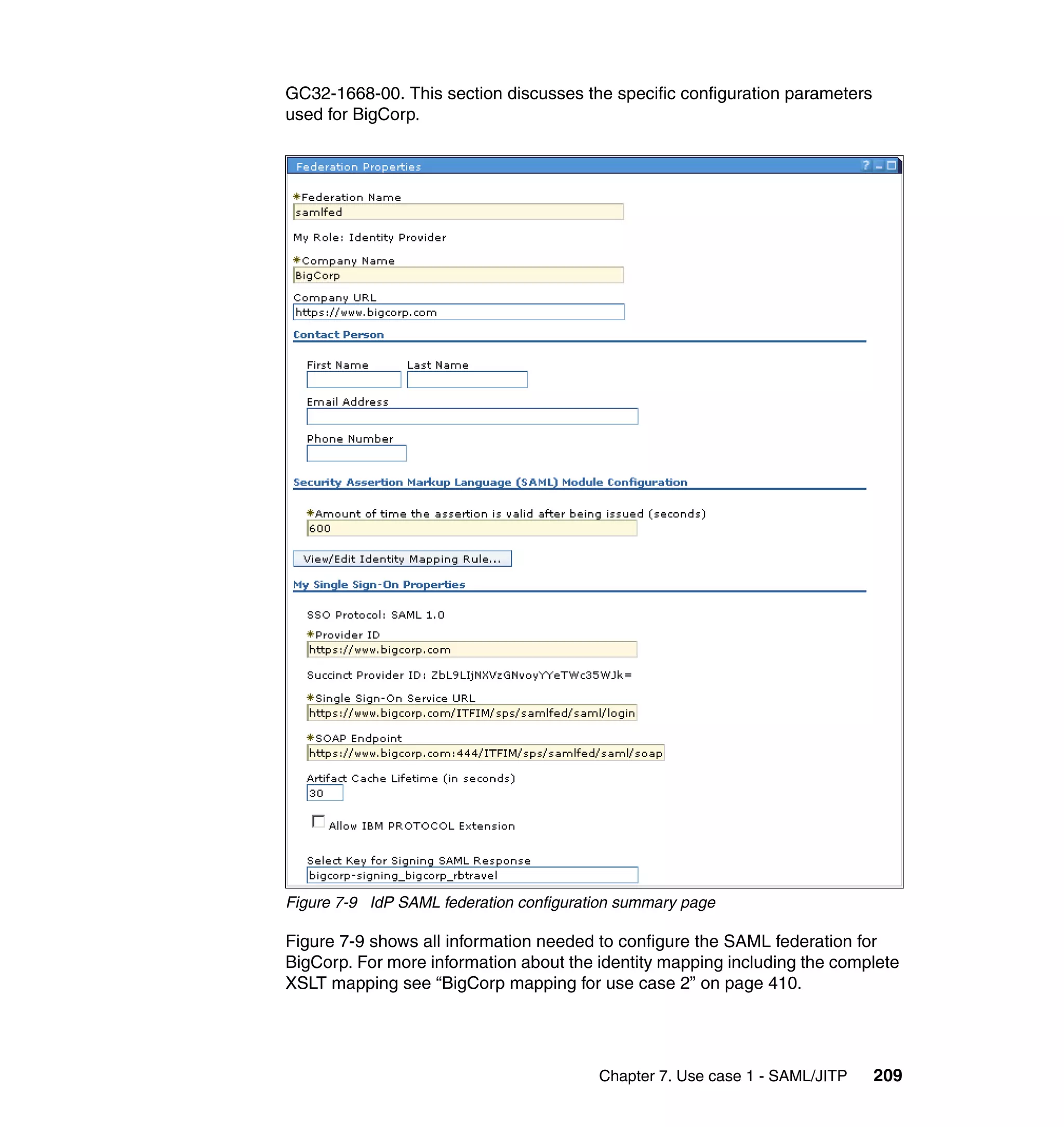 GC32-1668-00. This section discusses the specific configuration parameters
used for BigCorp.




Figure 7-9 IdP SAML federation configuration summary page

Figure 7-9 shows all information needed to configure the SAML federation for
BigCorp. For more information about the identity mapping including the complete
XSLT mapping see “BigCorp mapping for use case 2” on page 410.




                                         Chapter 7. Use case 1 - SAML/JITP   209
 