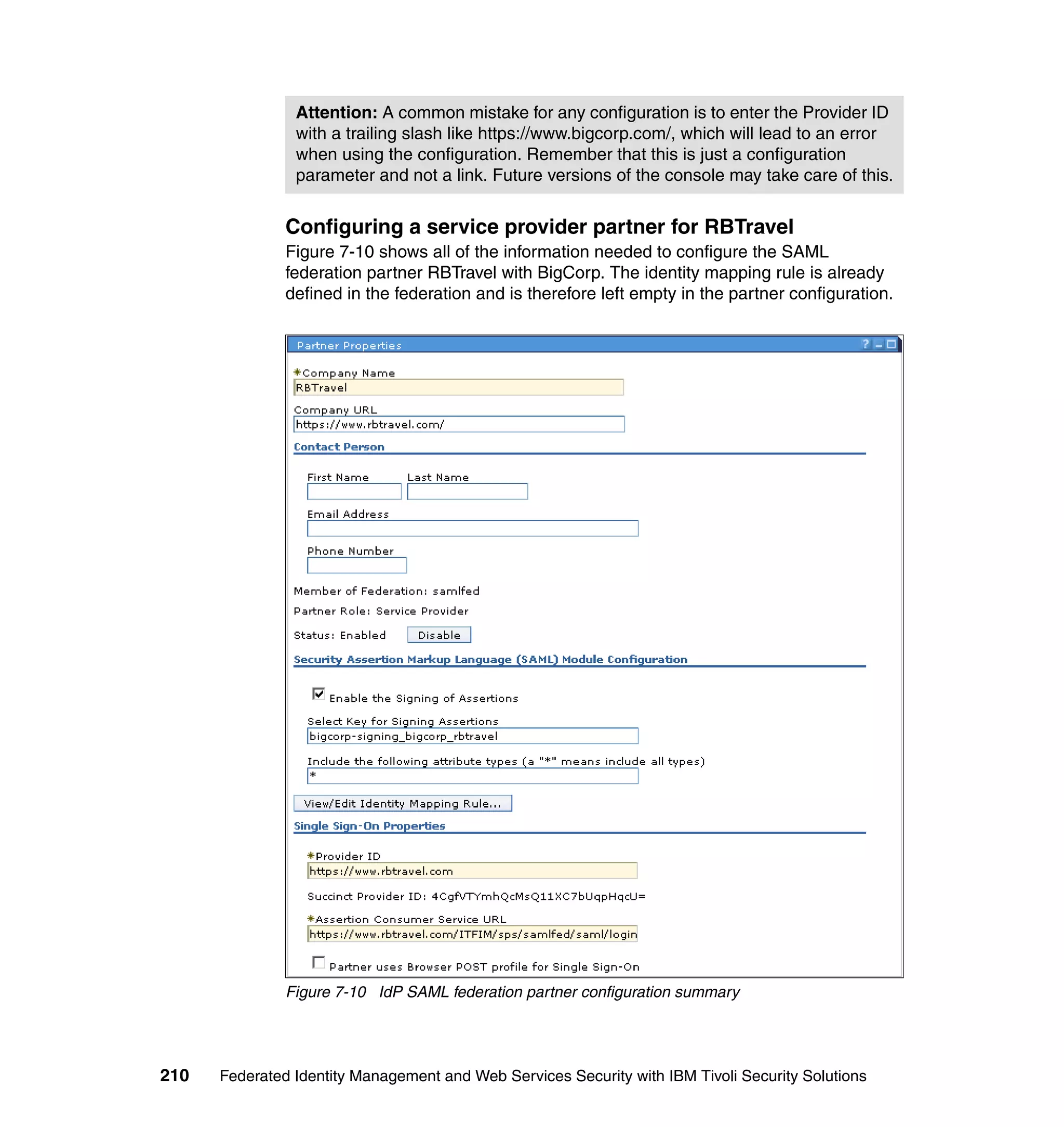 Attention: A common mistake for any configuration is to enter the Provider ID
                with a trailing slash like https://www.bigcorp.com/, which will lead to an error
                when using the configuration. Remember that this is just a configuration
                parameter and not a link. Future versions of the console may take care of this.


               Configuring a service provider partner for RBTravel
               Figure 7-10 shows all of the information needed to configure the SAML
               federation partner RBTravel with BigCorp. The identity mapping rule is already
               defined in the federation and is therefore left empty in the partner configuration.




               Figure 7-10 IdP SAML federation partner configuration summary




210   Federated Identity Management and Web Services Security with IBM Tivoli Security Solutions
 