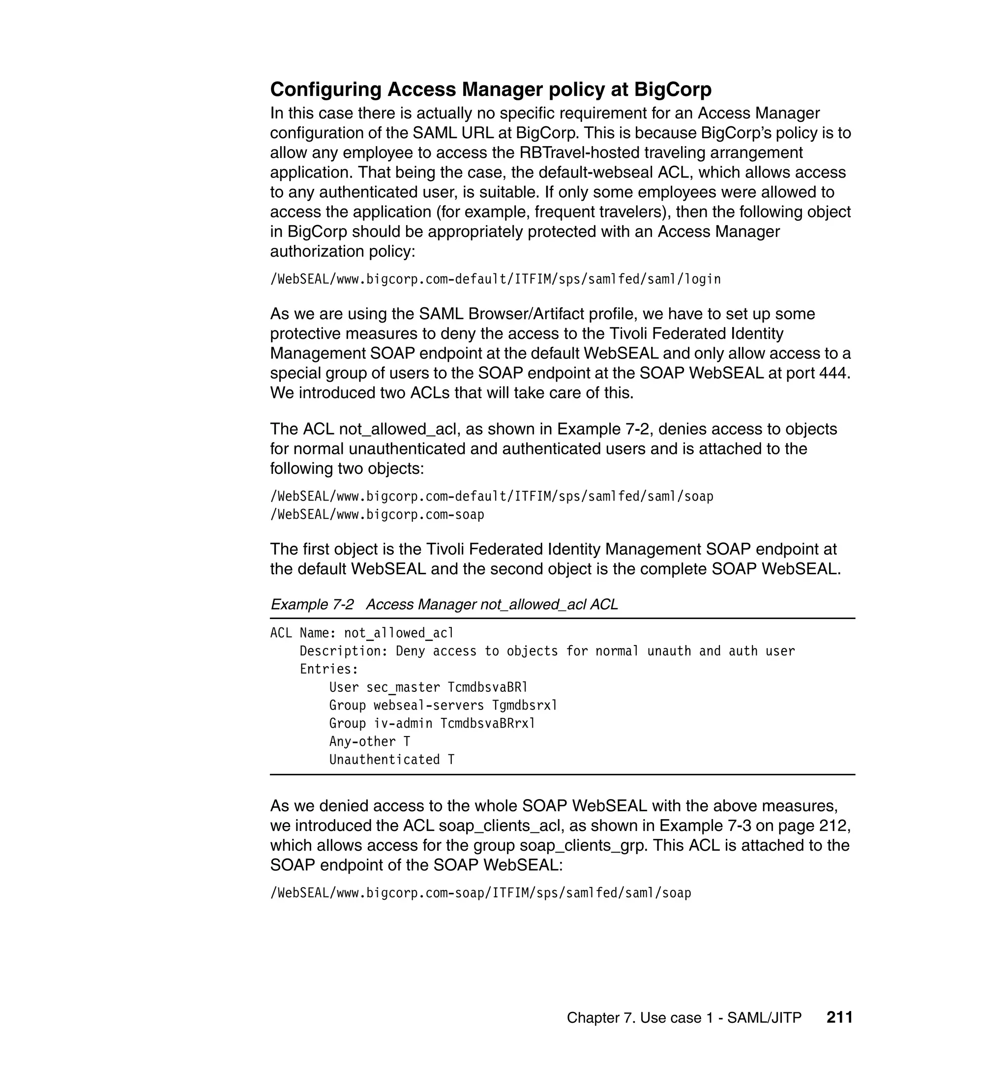 Configuring Access Manager policy at BigCorp
In this case there is actually no specific requirement for an Access Manager
configuration of the SAML URL at BigCorp. This is because BigCorp’s policy is to
allow any employee to access the RBTravel-hosted traveling arrangement
application. That being the case, the default-webseal ACL, which allows access
to any authenticated user, is suitable. If only some employees were allowed to
access the application (for example, frequent travelers), then the following object
in BigCorp should be appropriately protected with an Access Manager
authorization policy:
/WebSEAL/www.bigcorp.com-default/ITFIM/sps/samlfed/saml/login

As we are using the SAML Browser/Artifact profile, we have to set up some
protective measures to deny the access to the Tivoli Federated Identity
Management SOAP endpoint at the default WebSEAL and only allow access to a
special group of users to the SOAP endpoint at the SOAP WebSEAL at port 444.
We introduced two ACLs that will take care of this.

The ACL not_allowed_acl, as shown in Example 7-2, denies access to objects
for normal unauthenticated and authenticated users and is attached to the
following two objects:
/WebSEAL/www.bigcorp.com-default/ITFIM/sps/samlfed/saml/soap
/WebSEAL/www.bigcorp.com-soap

The first object is the Tivoli Federated Identity Management SOAP endpoint at
the default WebSEAL and the second object is the complete SOAP WebSEAL.

Example 7-2 Access Manager not_allowed_acl ACL
ACL Name: not_allowed_acl
    Description: Deny access to objects for normal unauth and auth user
    Entries:
        User sec_master TcmdbsvaBRl
        Group webseal-servers Tgmdbsrxl
        Group iv-admin TcmdbsvaBRrxl
        Any-other T
        Unauthenticated T


As we denied access to the whole SOAP WebSEAL with the above measures,
we introduced the ACL soap_clients_acl, as shown in Example 7-3 on page 212,
which allows access for the group soap_clients_grp. This ACL is attached to the
SOAP endpoint of the SOAP WebSEAL:
/WebSEAL/www.bigcorp.com-soap/ITFIM/sps/samlfed/saml/soap




                                          Chapter 7. Use case 1 - SAML/JITP    211
 