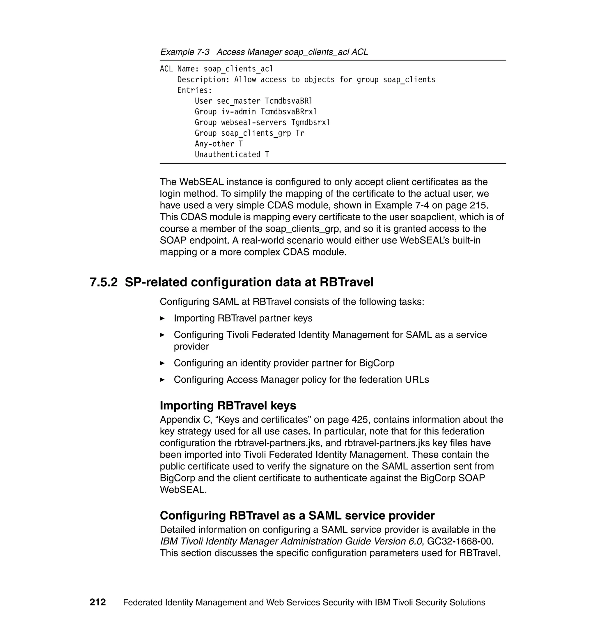 Example 7-3 Access Manager soap_clients_acl ACL
               ACL Name: soap_clients_acl
                   Description: Allow access to objects for group soap_clients
                   Entries:
                       User sec_master TcmdbsvaBRl
                       Group iv-admin TcmdbsvaBRrxl
                       Group webseal-servers Tgmdbsrxl
                       Group soap_clients_grp Tr
                       Any-other T
                       Unauthenticated T


               The WebSEAL instance is configured to only accept client certificates as the
               login method. To simplify the mapping of the certificate to the actual user, we
               have used a very simple CDAS module, shown in Example 7-4 on page 215.
               This CDAS module is mapping every certificate to the user soapclient, which is of
               course a member of the soap_clients_grp, and so it is granted access to the
               SOAP endpoint. A real-world scenario would either use WebSEAL’s built-in
               mapping or a more complex CDAS module.


7.5.2 SP-related configuration data at RBTravel
               Configuring SAML at RBTravel consists of the following tasks:
                  Importing RBTravel partner keys
                  Configuring Tivoli Federated Identity Management for SAML as a service
                  provider
                  Configuring an identity provider partner for BigCorp
                  Configuring Access Manager policy for the federation URLs

               Importing RBTravel keys
               Appendix C, “Keys and certificates” on page 425, contains information about the
               key strategy used for all use cases. In particular, note that for this federation
               configuration the rbtravel-partners.jks, and rbtravel-partners.jks key files have
               been imported into Tivoli Federated Identity Management. These contain the
               public certificate used to verify the signature on the SAML assertion sent from
               BigCorp and the client certificate to authenticate against the BigCorp SOAP
               WebSEAL.

               Configuring RBTravel as a SAML service provider
               Detailed information on configuring a SAML service provider is available in the
               IBM Tivoli Identity Manager Administration Guide Version 6.0, GC32-1668-00.
               This section discusses the specific configuration parameters used for RBTravel.




212   Federated Identity Management and Web Services Security with IBM Tivoli Security Solutions
 