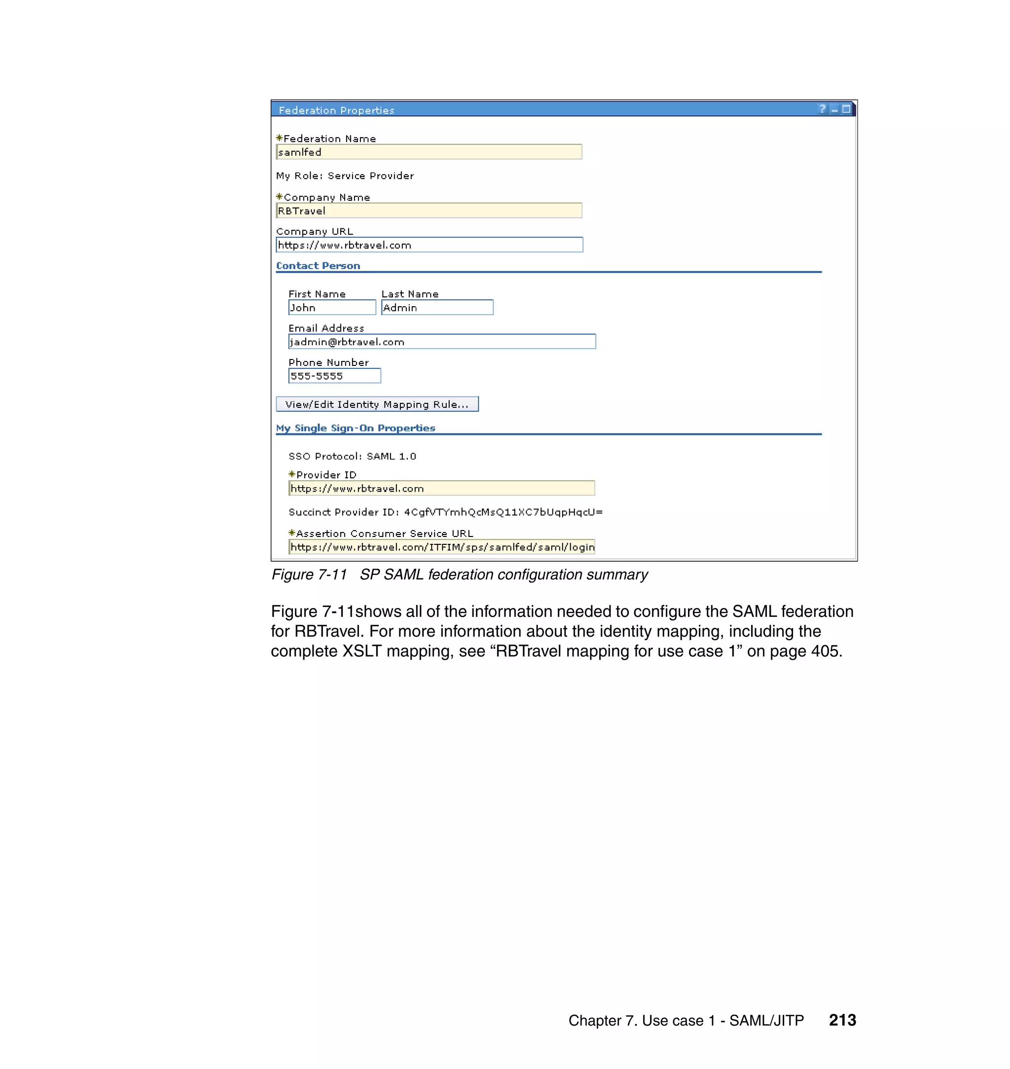 Figure 7-11 SP SAML federation configuration summary

Figure 7-11shows all of the information needed to configure the SAML federation
for RBTravel. For more information about the identity mapping, including the
complete XSLT mapping, see “RBTravel mapping for use case 1” on page 405.




                                         Chapter 7. Use case 1 - SAML/JITP   213
 