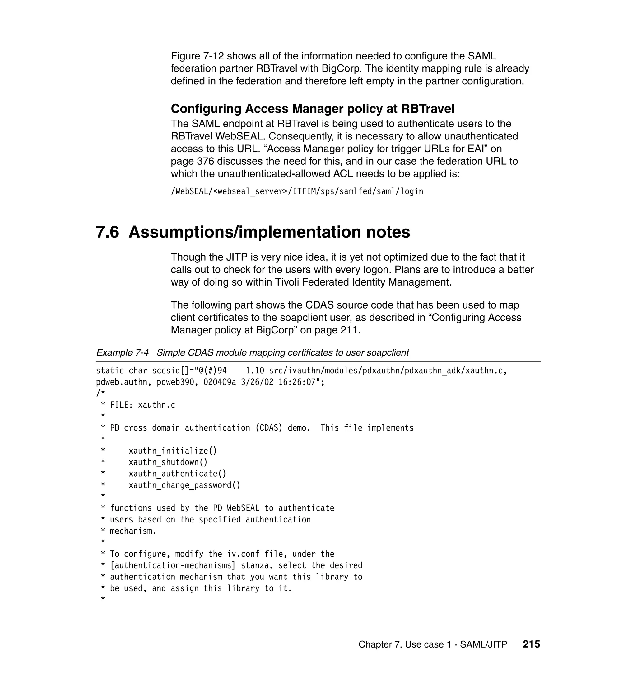 Figure 7-12 shows all of the information needed to configure the SAML
                federation partner RBTravel with BigCorp. The identity mapping rule is already
                defined in the federation and therefore left empty in the partner configuration.

                Configuring Access Manager policy at RBTravel
                The SAML endpoint at RBTravel is being used to authenticate users to the
                RBTravel WebSEAL. Consequently, it is necessary to allow unauthenticated
                access to this URL. “Access Manager policy for trigger URLs for EAI” on
                page 376 discusses the need for this, and in our case the federation URL to
                which the unauthenticated-allowed ACL needs to be applied is:
                /WebSEAL/<webseal_server>/ITFIM/sps/samlfed/saml/login



7.6 Assumptions/implementation notes
                Though the JITP is very nice idea, it is yet not optimized due to the fact that it
                calls out to check for the users with every logon. Plans are to introduce a better
                way of doing so within Tivoli Federated Identity Management.

                The following part shows the CDAS source code that has been used to map
                client certificates to the soapclient user, as described in “Configuring Access
                Manager policy at BigCorp” on page 211.

Example 7-4 Simple CDAS module mapping certificates to user soapclient
static char sccsid[]="@(#)94    1.10 src/ivauthn/modules/pdxauthn/pdxauthn_adk/xauthn.c,
pdweb.authn, pdweb390, 020409a 3/26/02 16:26:07";
/*
 * FILE: xauthn.c
 *
 * PD cross domain authentication (CDAS) demo. This file implements
 *
 *     xauthn_initialize()
 *     xauthn_shutdown()
 *     xauthn_authenticate()
 *     xauthn_change_password()
 *
 * functions used by the PD WebSEAL to authenticate
 * users based on the specified authentication
 * mechanism.
 *
 * To configure, modify the iv.conf file, under the
 * [authentication-mechanisms] stanza, select the desired
 * authentication mechanism that you want this library to
 * be used, and assign this library to it.
 *



                                                          Chapter 7. Use case 1 - SAML/JITP       215
 