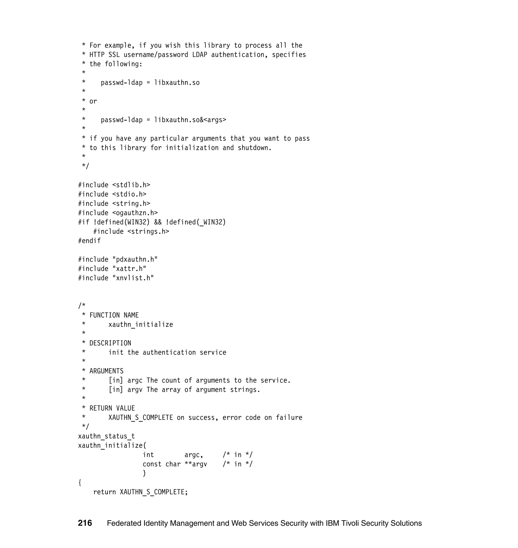 * For example, if you wish this library to process all the
 * HTTP SSL username/password LDAP authentication, specifies
 * the following:
 *
 *    passwd-ldap = libxauthn.so
 *
 * or
 *
 *    passwd-ldap = libxauthn.so&<args>
 *
 * if you have any particular arguments that you want to pass
 * to this library for initialization and shutdown.
 *
 */

#include <stdlib.h>
#include <stdio.h>
#include <string.h>
#include <ogauthzn.h>
#if !defined(WIN32) && !defined(_WIN32)
    #include <strings.h>
#endif

#include "pdxauthn.h"
#include "xattr.h"
#include "xnvlist.h"


/*
  * FUNCTION NAME
  *      xauthn_initialize
  *
  * DESCRIPTION
  *      init the authentication service
  *
  * ARGUMENTS
  *      [in] argc The count of arguments to the service.
  *      [in] argv The array of argument strings.
  *
  * RETURN VALUE
  *      XAUTHN_S_COMPLETE on success, error code on failure
  */
xauthn_status_t
xauthn_initialize(
                  int        argc,     /* in */
                  const char **argv    /* in */
                  )
{
     return XAUTHN_S_COMPLETE;



216    Federated Identity Management and Web Services Security with IBM Tivoli Security Solutions
 
