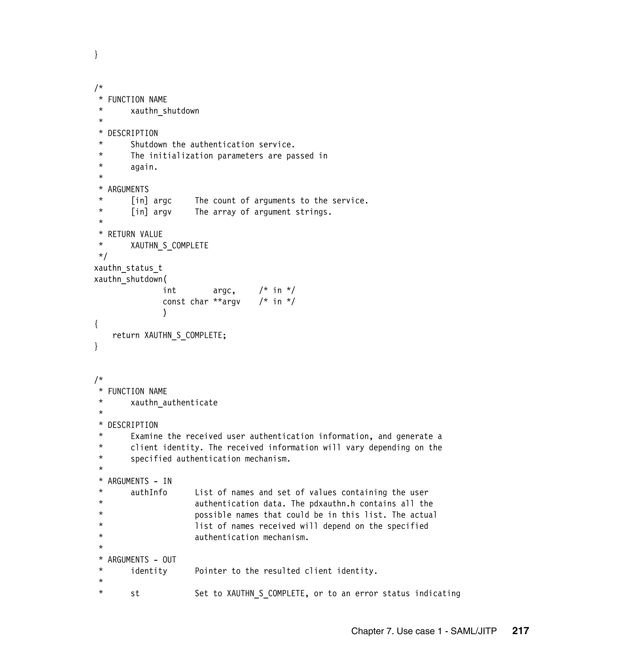 }


/*
  * FUNCTION NAME
  *      xauthn_shutdown
  *
  * DESCRIPTION
  *      Shutdown the authentication service.
  *      The initialization parameters are passed in
  *      again.
  *
  * ARGUMENTS
  *      [in] argc      The count of arguments to the service.
  *      [in] argv      The array of argument strings.
  *
  * RETURN VALUE
  *      XAUTHN_S_COMPLETE
  */
xauthn_status_t
xauthn_shutdown(
                 int        argc,     /* in */
                 const char **argv    /* in */
                 )
{
     return XAUTHN_S_COMPLETE;
}


/*
 *   FUNCTION NAME
 *        xauthn_authenticate
 *
 *   DESCRIPTION
 *        Examine the received user authentication information, and generate a
 *        client identity. The received information will vary depending on the
 *        specified authentication mechanism.
 *
 *   ARGUMENTS - IN
 *        authInfo      List of names and set of values containing the user
 *                      authentication data. The pdxauthn.h contains all the
 *                      possible names that could be in this list. The actual
 *                      list of names received will depend on the specified
 *                      authentication mechanism.
 *
 *   ARGUMENTS - OUT
 *        identity      Pointer to the resulted client identity.
 *
 *       st             Set to XAUTHN_S_COMPLETE, or to an error status indicating



                                                          Chapter 7. Use case 1 - SAML/JITP   217
 