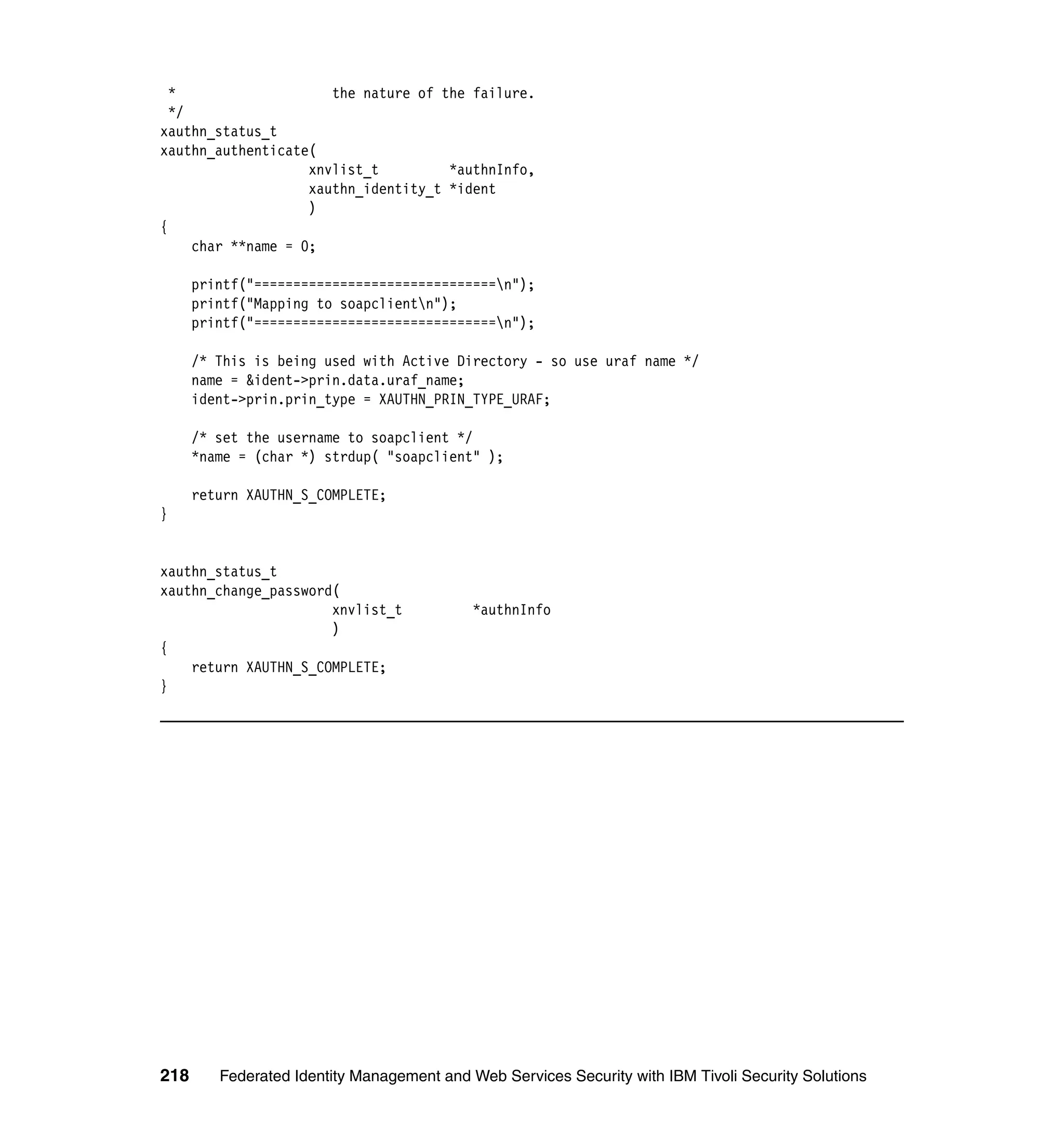 *                    the nature of the failure.
  */
xauthn_status_t
xauthn_authenticate(
                    xnvlist_t         *authnInfo,
                    xauthn_identity_t *ident
                    )
{
     char **name = 0;

      printf("===============================n");
      printf("Mapping to soapclientn");
      printf("===============================n");

      /* This is being used with Active Directory - so use uraf name */
      name = &ident->prin.data.uraf_name;
      ident->prin.prin_type = XAUTHN_PRIN_TYPE_URAF;

      /* set the username to soapclient */
      *name = (char *) strdup( "soapclient" );

      return XAUTHN_S_COMPLETE;
}


xauthn_status_t
xauthn_change_password(
                      xnvlist_t             *authnInfo
                      )
{
    return XAUTHN_S_COMPLETE;
}




218      Federated Identity Management and Web Services Security with IBM Tivoli Security Solutions
 