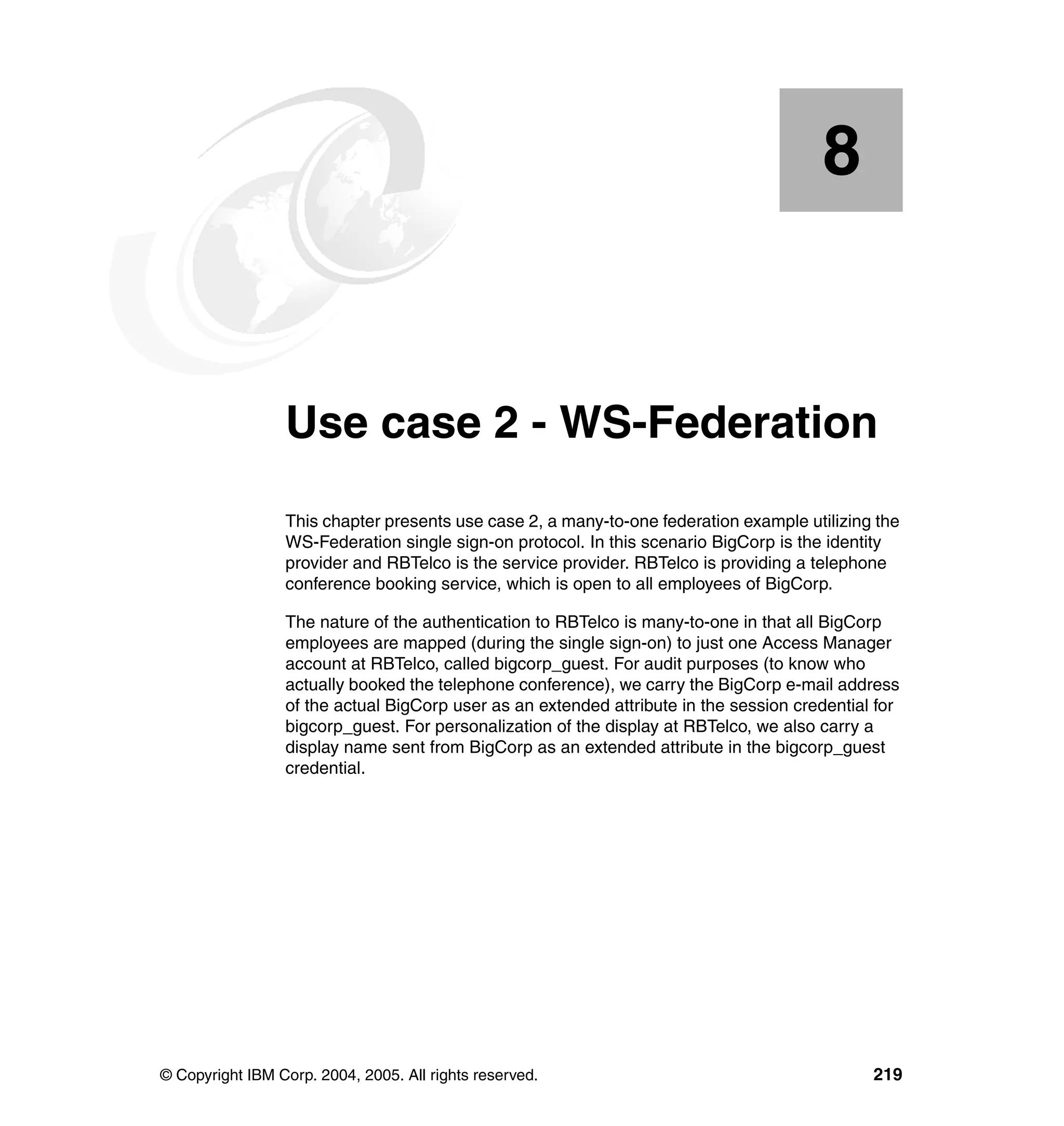 8


    Chapter 8.   Use case 2 - WS-Federation
                 This chapter presents use case 2, a many-to-one federation example utilizing the
                 WS-Federation single sign-on protocol. In this scenario BigCorp is the identity
                 provider and RBTelco is the service provider. RBTelco is providing a telephone
                 conference booking service, which is open to all employees of BigCorp.

                 The nature of the authentication to RBTelco is many-to-one in that all BigCorp
                 employees are mapped (during the single sign-on) to just one Access Manager
                 account at RBTelco, called bigcorp_guest. For audit purposes (to know who
                 actually booked the telephone conference), we carry the BigCorp e-mail address
                 of the actual BigCorp user as an extended attribute in the session credential for
                 bigcorp_guest. For personalization of the display at RBTelco, we also carry a
                 display name sent from BigCorp as an extended attribute in the bigcorp_guest
                 credential.




© Copyright IBM Corp. 2004, 2005. All rights reserved.                                        219
 