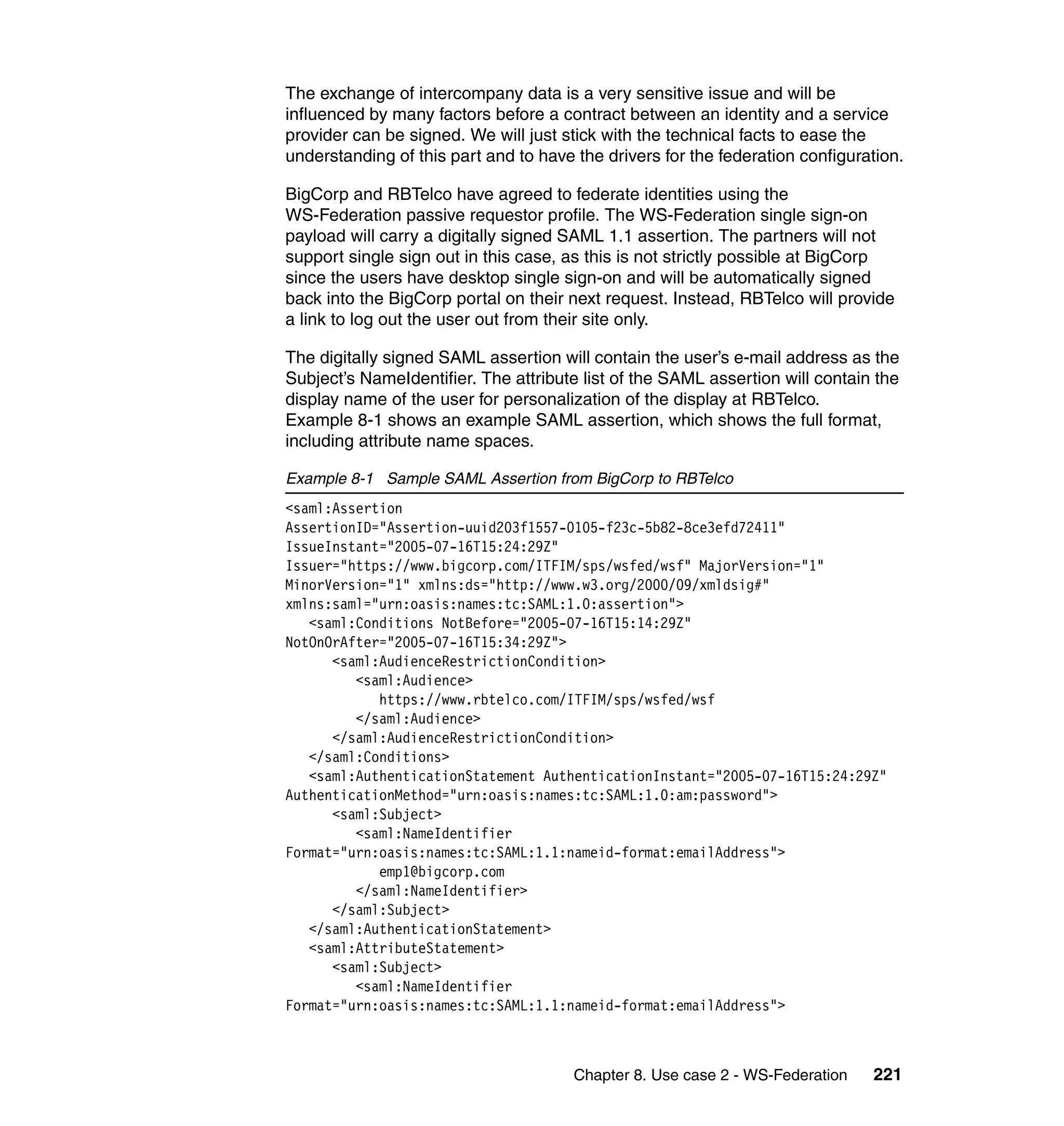 The exchange of intercompany data is a very sensitive issue and will be
influenced by many factors before a contract between an identity and a service
provider can be signed. We will just stick with the technical facts to ease the
understanding of this part and to have the drivers for the federation configuration.

BigCorp and RBTelco have agreed to federate identities using the
WS-Federation passive requestor profile. The WS-Federation single sign-on
payload will carry a digitally signed SAML 1.1 assertion. The partners will not
support single sign out in this case, as this is not strictly possible at BigCorp
since the users have desktop single sign-on and will be automatically signed
back into the BigCorp portal on their next request. Instead, RBTelco will provide
a link to log out the user out from their site only.

The digitally signed SAML assertion will contain the user’s e-mail address as the
Subject’s NameIdentifier. The attribute list of the SAML assertion will contain the
display name of the user for personalization of the display at RBTelco.
Example 8-1 shows an example SAML assertion, which shows the full format,
including attribute name spaces.

Example 8-1 Sample SAML Assertion from BigCorp to RBTelco
<saml:Assertion
AssertionID="Assertion-uuid203f1557-0105-f23c-5b82-8ce3efd72411"
IssueInstant="2005-07-16T15:24:29Z"
Issuer="https://www.bigcorp.com/ITFIM/sps/wsfed/wsf" MajorVersion="1"
MinorVersion="1" xmlns:ds="http://www.w3.org/2000/09/xmldsig#"
xmlns:saml="urn:oasis:names:tc:SAML:1.0:assertion">
   <saml:Conditions NotBefore="2005-07-16T15:14:29Z"
NotOnOrAfter="2005-07-16T15:34:29Z">
      <saml:AudienceRestrictionCondition>
         <saml:Audience>
            https://www.rbtelco.com/ITFIM/sps/wsfed/wsf
         </saml:Audience>
      </saml:AudienceRestrictionCondition>
   </saml:Conditions>
   <saml:AuthenticationStatement AuthenticationInstant="2005-07-16T15:24:29Z"
AuthenticationMethod="urn:oasis:names:tc:SAML:1.0:am:password">
      <saml:Subject>
         <saml:NameIdentifier
Format="urn:oasis:names:tc:SAML:1.1:nameid-format:emailAddress">
            emp1@bigcorp.com
         </saml:NameIdentifier>
      </saml:Subject>
   </saml:AuthenticationStatement>
   <saml:AttributeStatement>
      <saml:Subject>
         <saml:NameIdentifier
Format="urn:oasis:names:tc:SAML:1.1:nameid-format:emailAddress">



                                       Chapter 8. Use case 2 - WS-Federation   221
 