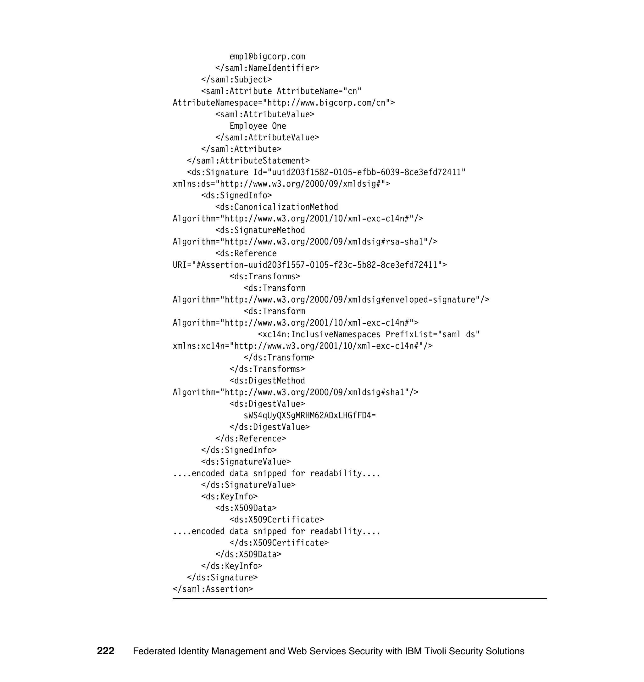 emp1@bigcorp.com
                        </saml:NameIdentifier>
                     </saml:Subject>
                     <saml:Attribute AttributeName="cn"
               AttributeNamespace="http://www.bigcorp.com/cn">
                        <saml:AttributeValue>
                           Employee One
                        </saml:AttributeValue>
                     </saml:Attribute>
                  </saml:AttributeStatement>
                  <ds:Signature Id="uuid203f1582-0105-efbb-6039-8ce3efd72411"
               xmlns:ds="http://www.w3.org/2000/09/xmldsig#">
                     <ds:SignedInfo>
                        <ds:CanonicalizationMethod
               Algorithm="http://www.w3.org/2001/10/xml-exc-c14n#"/>
                        <ds:SignatureMethod
               Algorithm="http://www.w3.org/2000/09/xmldsig#rsa-sha1"/>
                        <ds:Reference
               URI="#Assertion-uuid203f1557-0105-f23c-5b82-8ce3efd72411">
                           <ds:Transforms>
                              <ds:Transform
               Algorithm="http://www.w3.org/2000/09/xmldsig#enveloped-signature"/>
                              <ds:Transform
               Algorithm="http://www.w3.org/2001/10/xml-exc-c14n#">
                                  <xc14n:InclusiveNamespaces PrefixList="saml ds"
               xmlns:xc14n="http://www.w3.org/2001/10/xml-exc-c14n#"/>
                              </ds:Transform>
                           </ds:Transforms>
                           <ds:DigestMethod
               Algorithm="http://www.w3.org/2000/09/xmldsig#sha1"/>
                           <ds:DigestValue>
                              sWS4qUyQXSgMRHM62ADxLHGfFD4=
                           </ds:DigestValue>
                        </ds:Reference>
                     </ds:SignedInfo>
                     <ds:SignatureValue>
               ....encoded data snipped for readability....
                     </ds:SignatureValue>
                     <ds:KeyInfo>
                        <ds:X509Data>
                           <ds:X509Certificate>
               ....encoded data snipped for readability....
                           </ds:X509Certificate>
                        </ds:X509Data>
                     </ds:KeyInfo>
                  </ds:Signature>
               </saml:Assertion>




222   Federated Identity Management and Web Services Security with IBM Tivoli Security Solutions
 