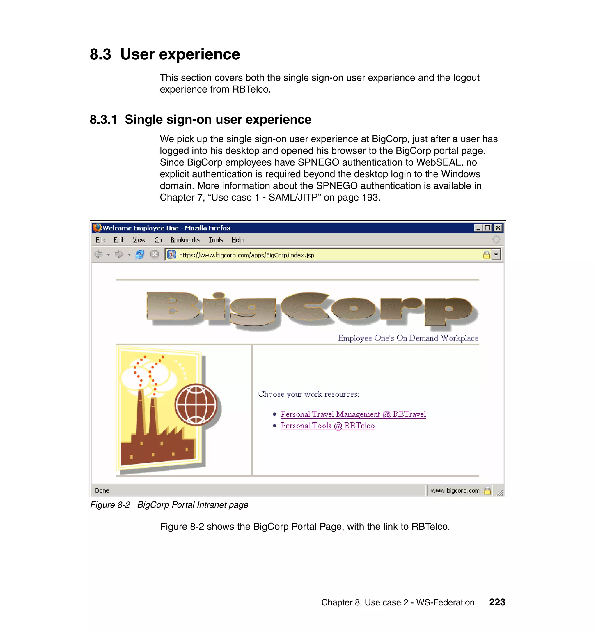 8.3 User experience
                 This section covers both the single sign-on user experience and the logout
                 experience from RBTelco.


8.3.1 Single sign-on user experience
                 We pick up the single sign-on user experience at BigCorp, just after a user has
                 logged into his desktop and opened his browser to the BigCorp portal page.
                 Since BigCorp employees have SPNEGO authentication to WebSEAL, no
                 explicit authentication is required beyond the desktop login to the Windows
                 domain. More information about the SPNEGO authentication is available in
                 Chapter 7, “Use case 1 - SAML/JITP” on page 193.




Figure 8-2 BigCorp Portal Intranet page

                 Figure 8-2 shows the BigCorp Portal Page, with the link to RBTelco.




                                                      Chapter 8. Use case 2 - WS-Federation   223
 