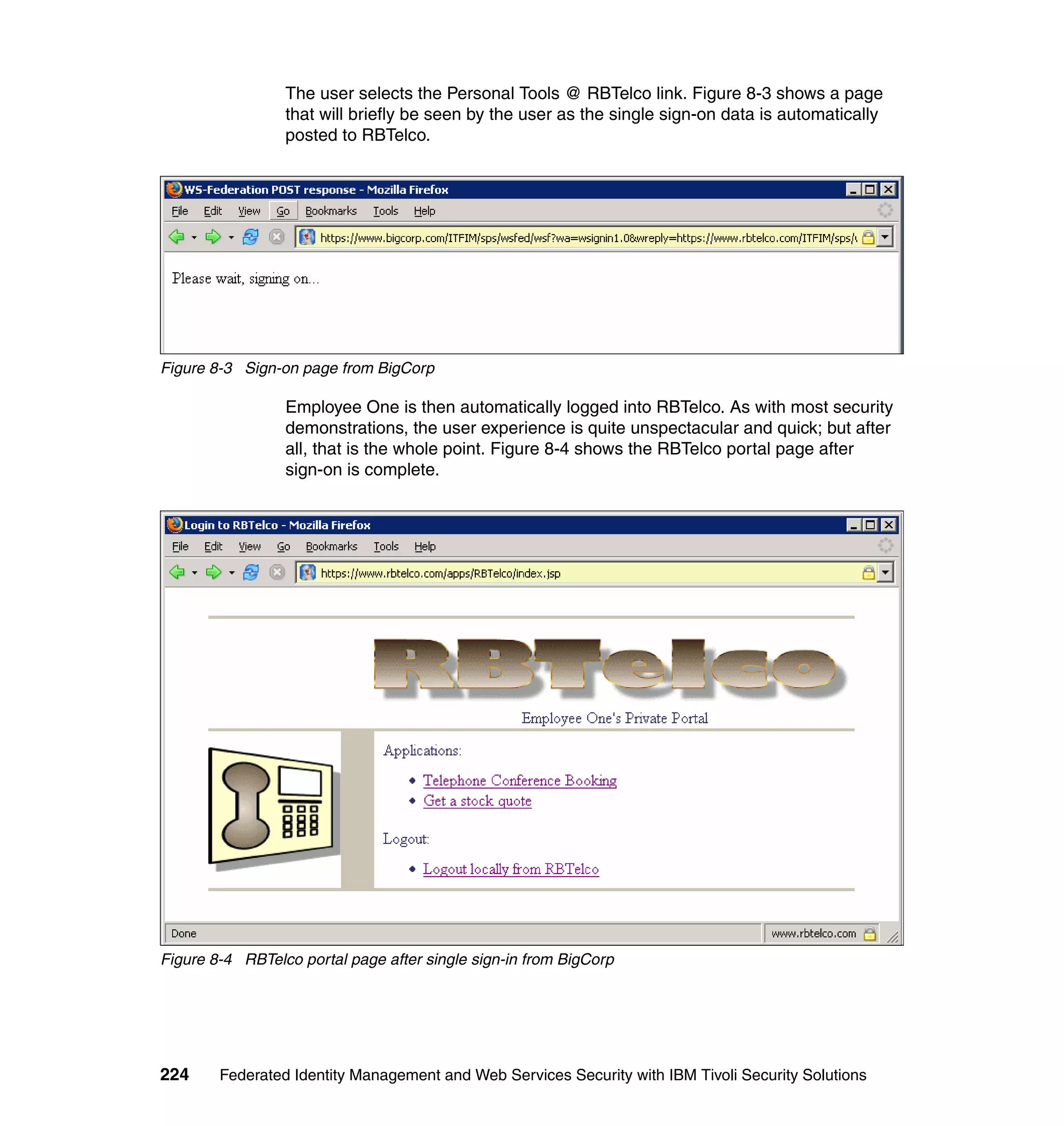 The user selects the Personal Tools @ RBTelco link. Figure 8-3 shows a page
                 that will briefly be seen by the user as the single sign-on data is automatically
                 posted to RBTelco.




Figure 8-3 Sign-on page from BigCorp

                 Employee One is then automatically logged into RBTelco. As with most security
                 demonstrations, the user experience is quite unspectacular and quick; but after
                 all, that is the whole point. Figure 8-4 shows the RBTelco portal page after
                 sign-on is complete.




Figure 8-4 RBTelco portal page after single sign-in from BigCorp




224     Federated Identity Management and Web Services Security with IBM Tivoli Security Solutions
 