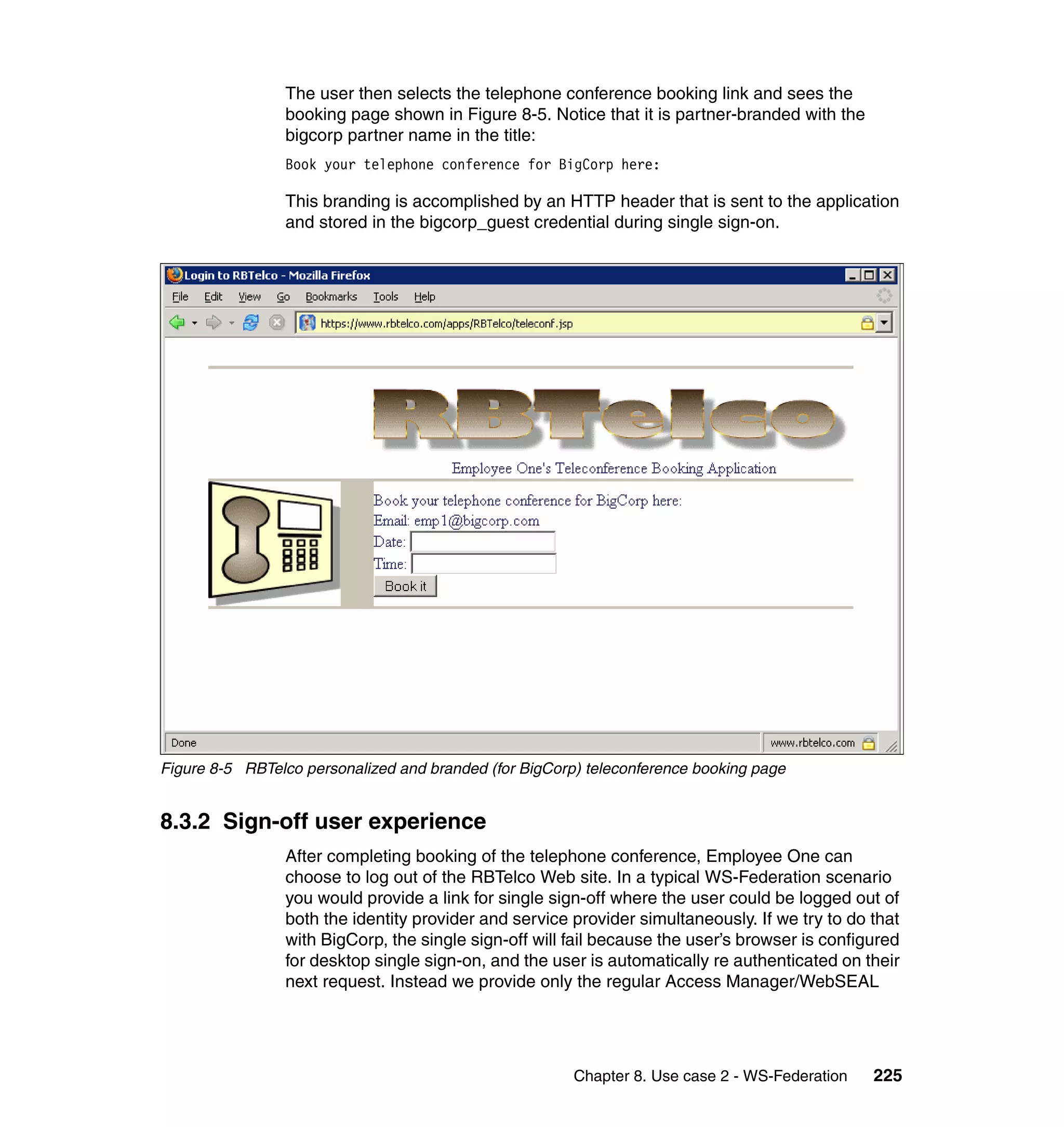 The user then selects the telephone conference booking link and sees the
                 booking page shown in Figure 8-5. Notice that it is partner-branded with the
                 bigcorp partner name in the title:
                 Book your telephone conference for BigCorp here:

                 This branding is accomplished by an HTTP header that is sent to the application
                 and stored in the bigcorp_guest credential during single sign-on.




Figure 8-5 RBTelco personalized and branded (for BigCorp) teleconference booking page


8.3.2 Sign-off user experience
                 After completing booking of the telephone conference, Employee One can
                 choose to log out of the RBTelco Web site. In a typical WS-Federation scenario
                 you would provide a link for single sign-off where the user could be logged out of
                 both the identity provider and service provider simultaneously. If we try to do that
                 with BigCorp, the single sign-off will fail because the user’s browser is configured
                 for desktop single sign-on, and the user is automatically re authenticated on their
                 next request. Instead we provide only the regular Access Manager/WebSEAL




                                                        Chapter 8. Use case 2 - WS-Federation    225
 