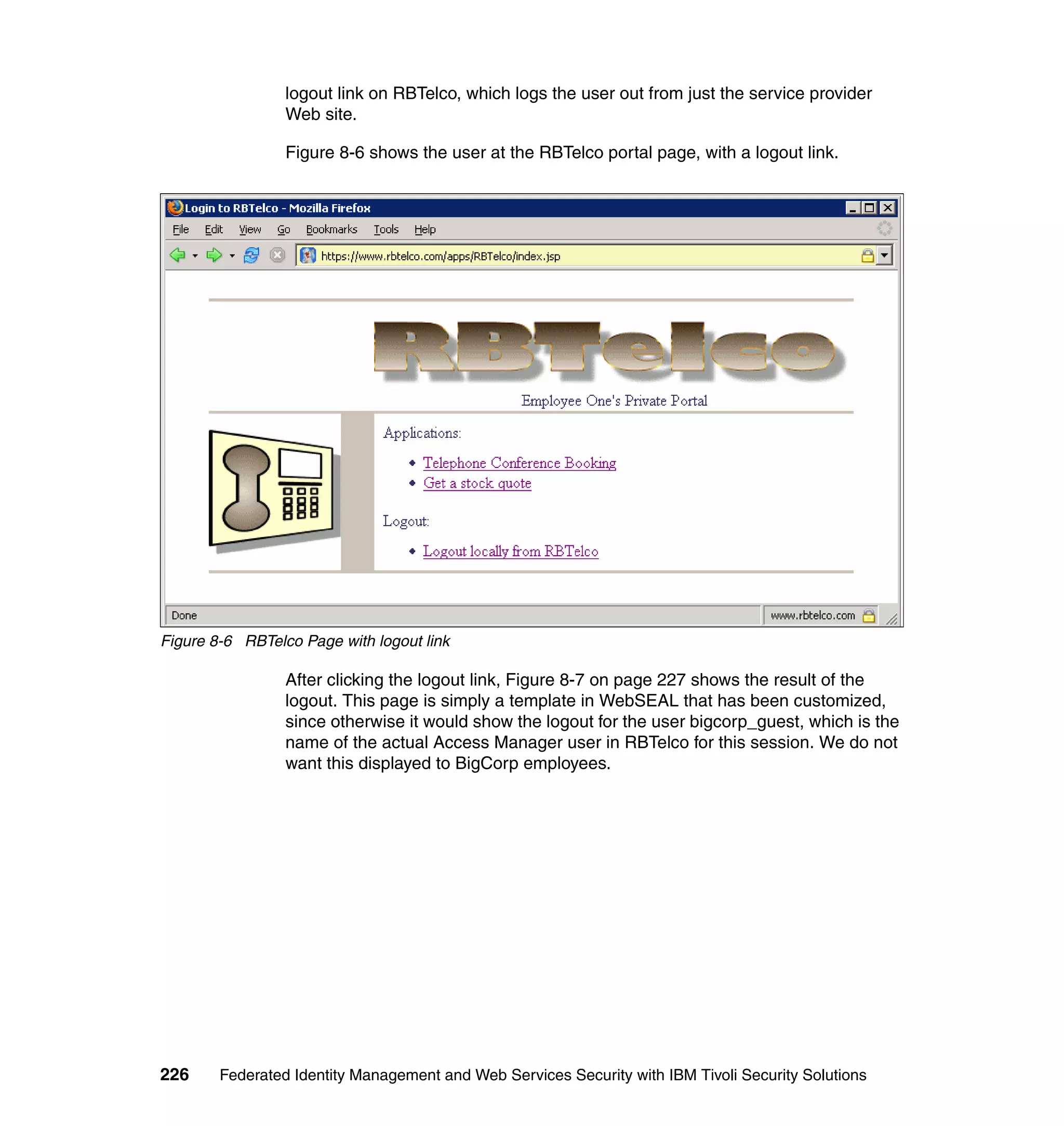 logout link on RBTelco, which logs the user out from just the service provider
                 Web site.

                 Figure 8-6 shows the user at the RBTelco portal page, with a logout link.




Figure 8-6 RBTelco Page with logout link

                 After clicking the logout link, Figure 8-7 on page 227 shows the result of the
                 logout. This page is simply a template in WebSEAL that has been customized,
                 since otherwise it would show the logout for the user bigcorp_guest, which is the
                 name of the actual Access Manager user in RBTelco for this session. We do not
                 want this displayed to BigCorp employees.




226     Federated Identity Management and Web Services Security with IBM Tivoli Security Solutions
 