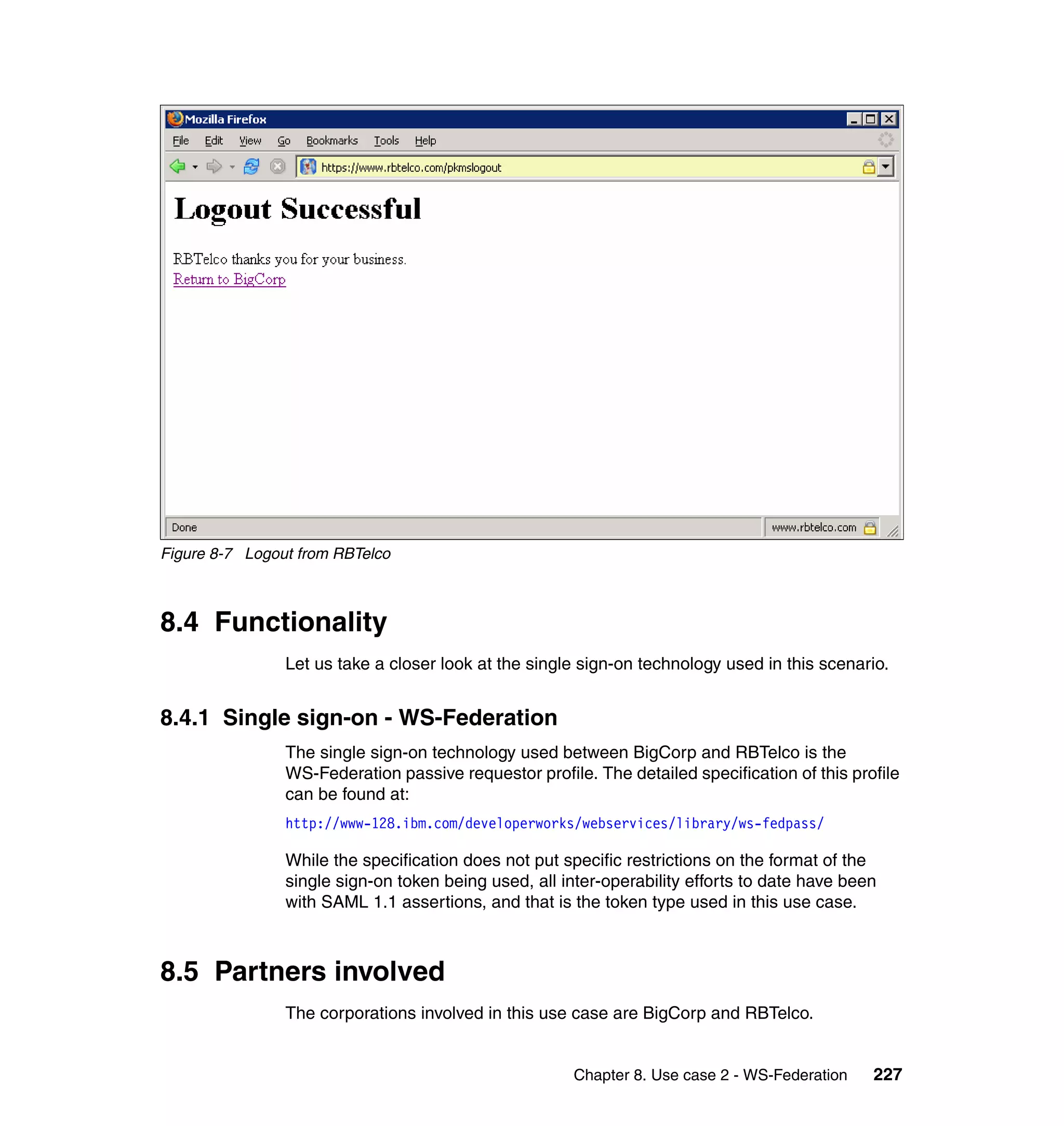 Figure 8-7 Logout from RBTelco



8.4 Functionality
                Let us take a closer look at the single sign-on technology used in this scenario.


8.4.1 Single sign-on - WS-Federation
                The single sign-on technology used between BigCorp and RBTelco is the
                WS-Federation passive requestor profile. The detailed specification of this profile
                can be found at:
                http://www-128.ibm.com/developerworks/webservices/library/ws-fedpass/

                While the specification does not put specific restrictions on the format of the
                single sign-on token being used, all inter-operability efforts to date have been
                with SAML 1.1 assertions, and that is the token type used in this use case.



8.5 Partners involved
                The corporations involved in this use case are BigCorp and RBTelco.


                                                       Chapter 8. Use case 2 - WS-Federation   227
 