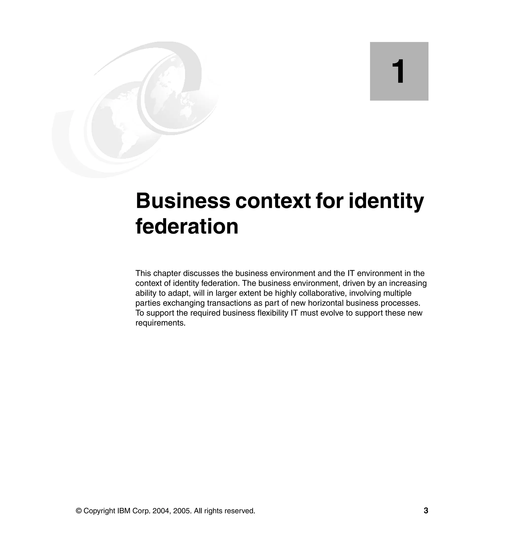 1


    Chapter 1.   Business context for identity
                 federation
                 This chapter discusses the business environment and the IT environment in the
                 context of identity federation. The business environment, driven by an increasing
                 ability to adapt, will in larger extent be highly collaborative, involving multiple
                 parties exchanging transactions as part of new horizontal business processes.
                 To support the required business flexibility IT must evolve to support these new
                 requirements.




© Copyright IBM Corp. 2004, 2005. All rights reserved.                                             3
 