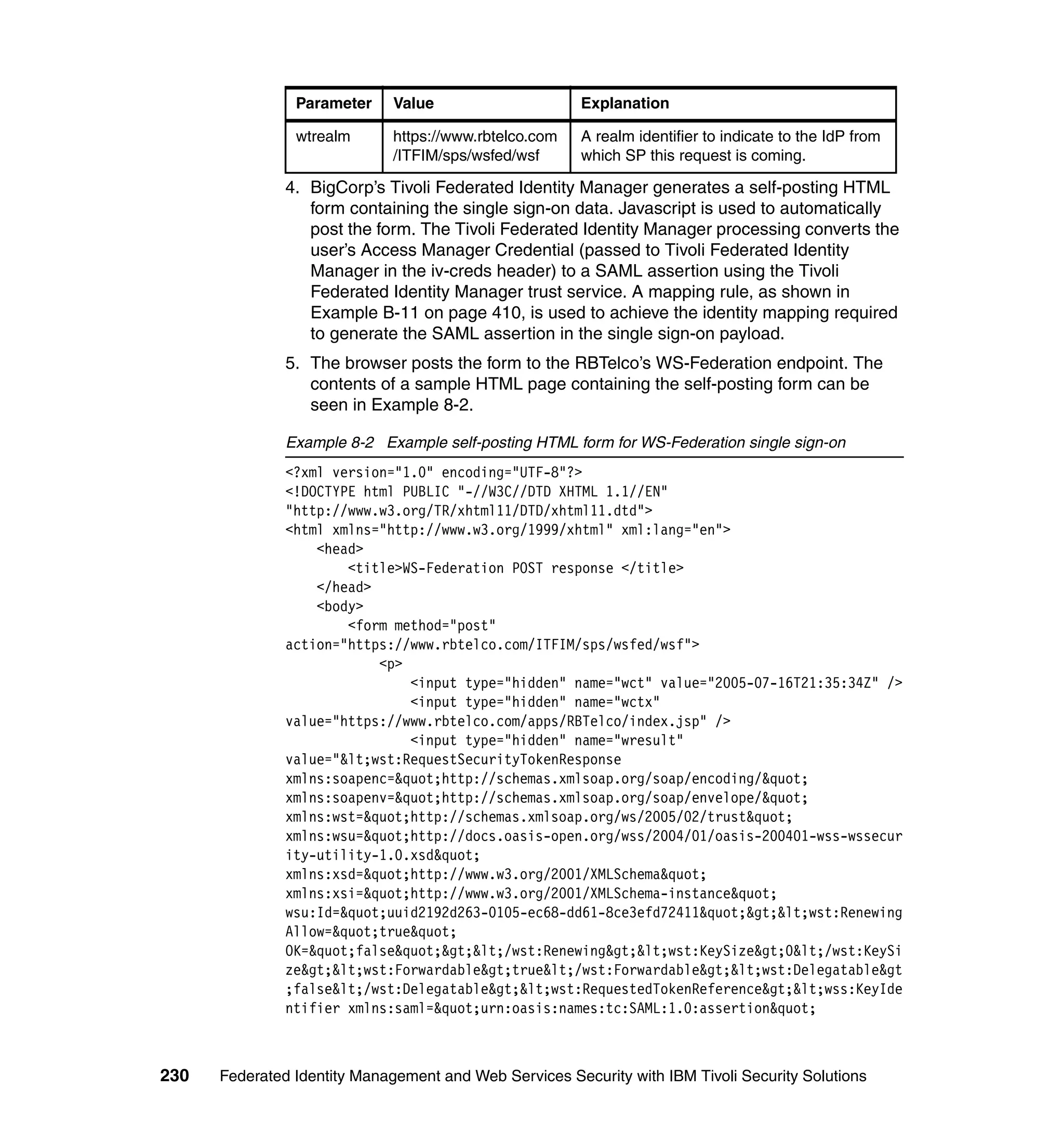 Parameter     Value                     Explanation

                wtrealm       https://www.rbtelco.com   A realm identifier to indicate to the IdP from
                              /ITFIM/sps/wsfed/wsf      which SP this request is coming.

               4. BigCorp’s Tivoli Federated Identity Manager generates a self-posting HTML
                  form containing the single sign-on data. Javascript is used to automatically
                  post the form. The Tivoli Federated Identity Manager processing converts the
                  user’s Access Manager Credential (passed to Tivoli Federated Identity
                  Manager in the iv-creds header) to a SAML assertion using the Tivoli
                  Federated Identity Manager trust service. A mapping rule, as shown in
                  Example B-11 on page 410, is used to achieve the identity mapping required
                  to generate the SAML assertion in the single sign-on payload.
               5. The browser posts the form to the RBTelco’s WS-Federation endpoint. The
                  contents of a sample HTML page containing the self-posting form can be
                  seen in Example 8-2.

               Example 8-2 Example self-posting HTML form for WS-Federation single sign-on
               <?xml version="1.0" encoding="UTF-8"?>
               <!DOCTYPE html PUBLIC "-//W3C//DTD XHTML 1.1//EN"
               "http://www.w3.org/TR/xhtml11/DTD/xhtml11.dtd">
               <html xmlns="http://www.w3.org/1999/xhtml" xml:lang="en">
                   <head>
                       <title>WS-Federation POST response </title>
                   </head>
                   <body>
                       <form method="post"
               action="https://www.rbtelco.com/ITFIM/sps/wsfed/wsf">
                           <p>
                               <input type="hidden" name="wct" value="2005-07-16T21:35:34Z" />
                               <input type="hidden" name="wctx"
               value="https://www.rbtelco.com/apps/RBTelco/index.jsp" />
                               <input type="hidden" name="wresult"
               value="<wst:RequestSecurityTokenResponse
               xmlns:soapenc="http://schemas.xmlsoap.org/soap/encoding/"
               xmlns:soapenv="http://schemas.xmlsoap.org/soap/envelope/"
               xmlns:wst="http://schemas.xmlsoap.org/ws/2005/02/trust"
               xmlns:wsu="http://docs.oasis-open.org/wss/2004/01/oasis-200401-wss-wssecur
               ity-utility-1.0.xsd"
               xmlns:xsd="http://www.w3.org/2001/XMLSchema"
               xmlns:xsi="http://www.w3.org/2001/XMLSchema-instance"
               wsu:Id="uuid2192d263-0105-ec68-dd61-8ce3efd72411"><wst:Renewing
               Allow="true"
               OK="false"></wst:Renewing><wst:KeySize>0</wst:KeySi
               ze><wst:Forwardable>true</wst:Forwardable><wst:Delegatable&gt
               ;false</wst:Delegatable><wst:RequestedTokenReference><wss:KeyIde
               ntifier xmlns:saml="urn:oasis:names:tc:SAML:1.0:assertion"



230   Federated Identity Management and Web Services Security with IBM Tivoli Security Solutions
 