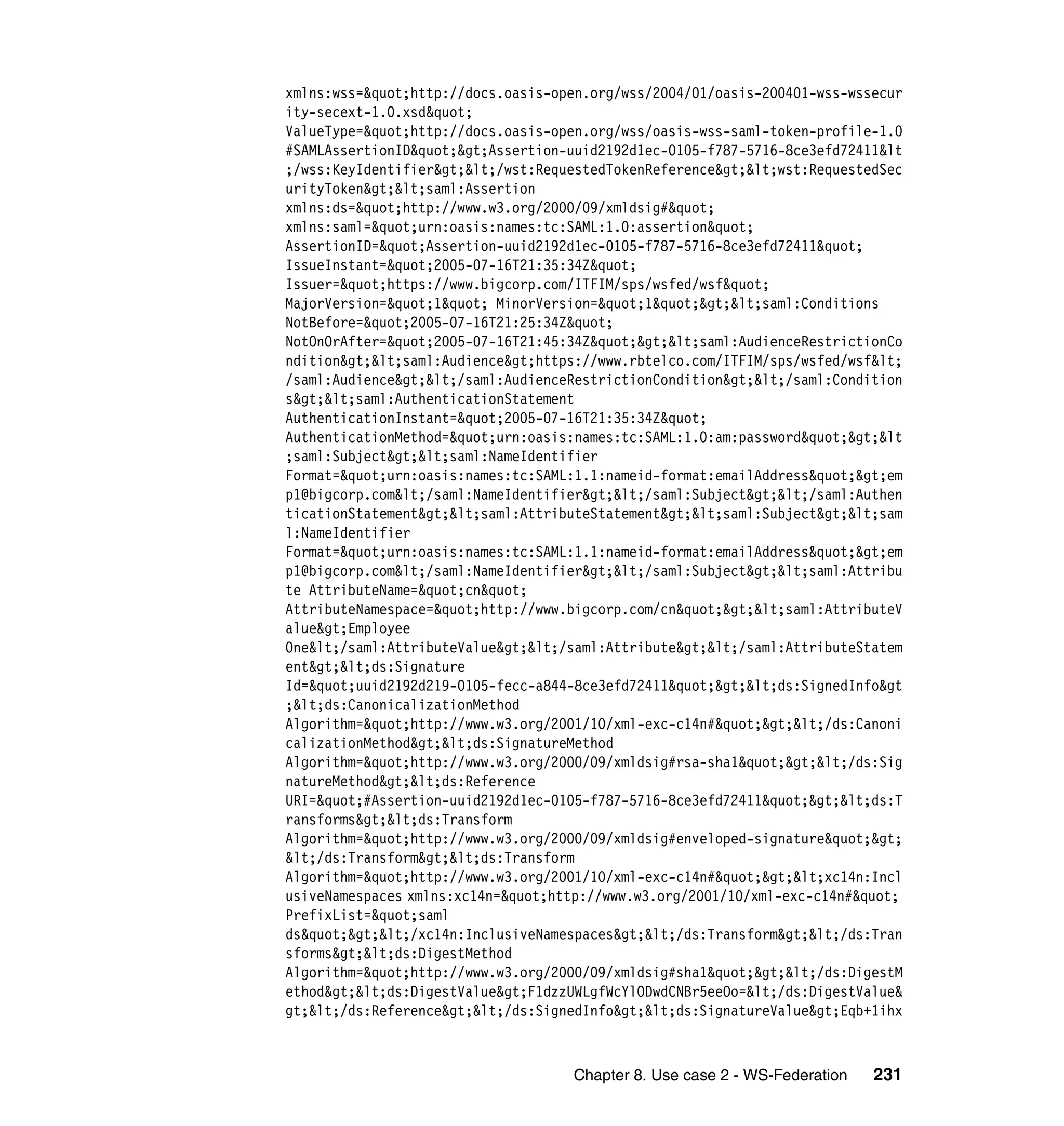xmlns:wss="http://docs.oasis-open.org/wss/2004/01/oasis-200401-wss-wssecur
ity-secext-1.0.xsd"
ValueType="http://docs.oasis-open.org/wss/oasis-wss-saml-token-profile-1.0
#SAMLAssertionID">Assertion-uuid2192d1ec-0105-f787-5716-8ce3efd72411&lt
;/wss:KeyIdentifier></wst:RequestedTokenReference><wst:RequestedSec
urityToken><saml:Assertion
xmlns:ds="http://www.w3.org/2000/09/xmldsig#"
xmlns:saml="urn:oasis:names:tc:SAML:1.0:assertion"
AssertionID="Assertion-uuid2192d1ec-0105-f787-5716-8ce3efd72411"
IssueInstant="2005-07-16T21:35:34Z"
Issuer="https://www.bigcorp.com/ITFIM/sps/wsfed/wsf"
MajorVersion="1" MinorVersion="1"><saml:Conditions
NotBefore="2005-07-16T21:25:34Z"
NotOnOrAfter="2005-07-16T21:45:34Z"><saml:AudienceRestrictionCo
ndition><saml:Audience>https://www.rbtelco.com/ITFIM/sps/wsfed/wsf<
/saml:Audience></saml:AudienceRestrictionCondition></saml:Condition
s><saml:AuthenticationStatement
AuthenticationInstant="2005-07-16T21:35:34Z"
AuthenticationMethod="urn:oasis:names:tc:SAML:1.0:am:password">&lt
;saml:Subject><saml:NameIdentifier
Format="urn:oasis:names:tc:SAML:1.1:nameid-format:emailAddress">em
p1@bigcorp.com</saml:NameIdentifier></saml:Subject></saml:Authen
ticationStatement><saml:AttributeStatement><saml:Subject><sam
l:NameIdentifier
Format="urn:oasis:names:tc:SAML:1.1:nameid-format:emailAddress">em
p1@bigcorp.com</saml:NameIdentifier></saml:Subject><saml:Attribu
te AttributeName="cn"
AttributeNamespace="http://www.bigcorp.com/cn"><saml:AttributeV
alue>Employee
One</saml:AttributeValue></saml:Attribute></saml:AttributeStatem
ent><ds:Signature
Id="uuid2192d219-0105-fecc-a844-8ce3efd72411"><ds:SignedInfo&gt
;<ds:CanonicalizationMethod
Algorithm="http://www.w3.org/2001/10/xml-exc-c14n#"></ds:Canoni
calizationMethod><ds:SignatureMethod
Algorithm="http://www.w3.org/2000/09/xmldsig#rsa-sha1"></ds:Sig
natureMethod><ds:Reference
URI="#Assertion-uuid2192d1ec-0105-f787-5716-8ce3efd72411"><ds:T
ransforms><ds:Transform
Algorithm="http://www.w3.org/2000/09/xmldsig#enveloped-signature">
</ds:Transform><ds:Transform
Algorithm="http://www.w3.org/2001/10/xml-exc-c14n#"><xc14n:Incl
usiveNamespaces xmlns:xc14n="http://www.w3.org/2001/10/xml-exc-c14n#"
PrefixList="saml
ds"></xc14n:InclusiveNamespaces></ds:Transform></ds:Tran
sforms><ds:DigestMethod
Algorithm="http://www.w3.org/2000/09/xmldsig#sha1"></ds:DigestM
ethod><ds:DigestValue>F1dzzUWLgfWcYlODwdCNBr5eeOo=</ds:DigestValue&
gt;</ds:Reference></ds:SignedInfo><ds:SignatureValue>Eqb+1ihx



                                    Chapter 8. Use case 2 - WS-Federation   231
 