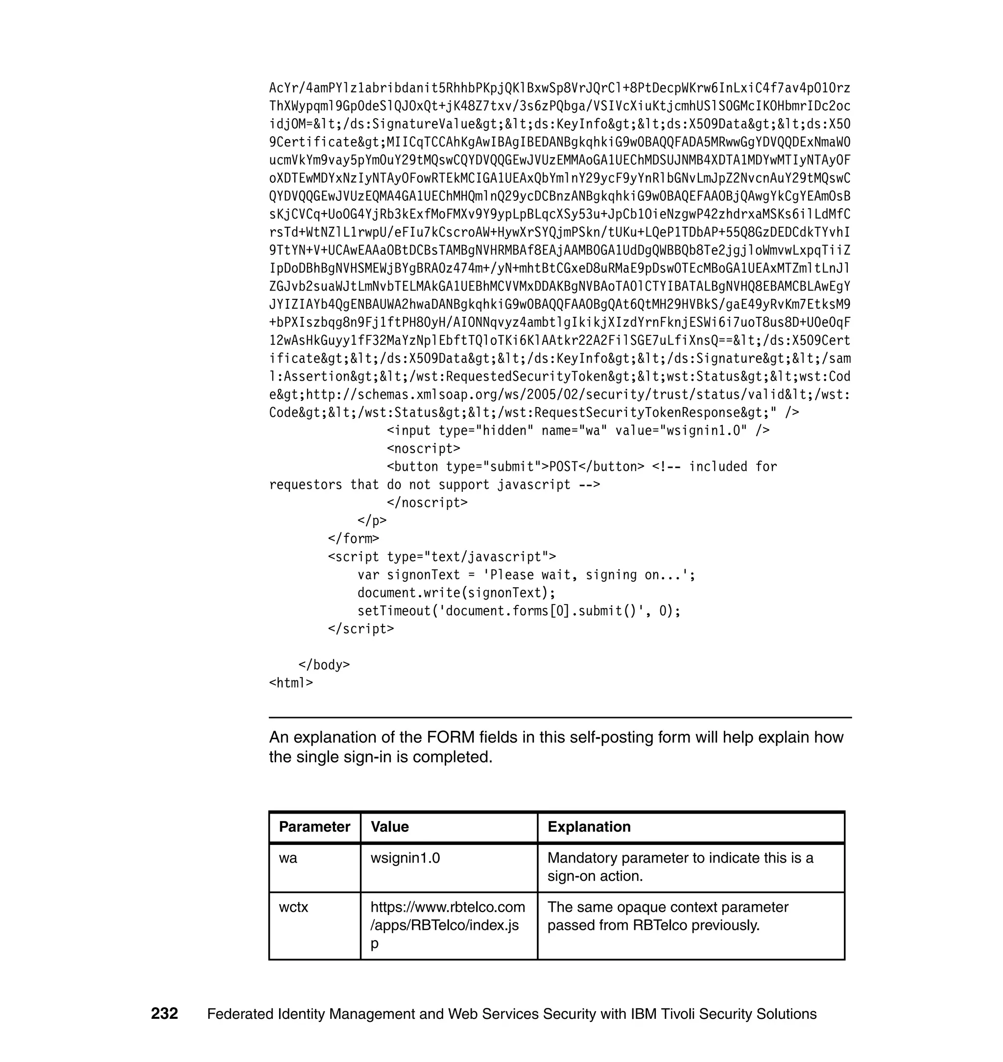 AcYr/4amPYlz1abribdanit5RhhbPKpjQKlBxwSp8VrJQrCl+8PtDecpWKrw6InLxiC4f7av4pO10rz
               ThXWypqml9Gp0deSlQJOxQt+jK48Z7txv/3s6zPQbga/VSIVcXiuKtjcmhUSlS0GMcIKOHbmrIDc2oc
               idjOM=</ds:SignatureValue><ds:KeyInfo><ds:X509Data><ds:X50
               9Certificate>MIICqTCCAhKgAwIBAgIBEDANBgkqhkiG9w0BAQQFADA5MRwwGgYDVQQDExNmaW0
               ucmVkYm9vay5pYm0uY29tMQswCQYDVQQGEwJVUzEMMAoGA1UEChMDSUJNMB4XDTA1MDYwMTIyNTAyOF
               oXDTEwMDYxNzIyNTAyOFowRTEkMCIGA1UEAxQbYmlnY29ycF9yYnRlbGNvLmJpZ2NvcnAuY29tMQswC
               QYDVQQGEwJVUzEQMA4GA1UEChMHQmlnQ29ycDCBnzANBgkqhkiG9w0BAQEFAAOBjQAwgYkCgYEAmOsB
               sKjCVCq+UoOG4YjRb3kExfMoFMXv9Y9ypLpBLqcXSy53u+JpCb1OieNzgwP42zhdrxaMSKs6ilLdMfC
               rsTd+WtNZlL1rwpU/eFIu7kCscroAW+HywXrSYQjmPSkn/tUKu+LQeP1TDbAP+55Q8GzDEDCdkTYvhI
               9TtYN+V+UCAwEAAaOBtDCBsTAMBgNVHRMBAf8EAjAAMB0GA1UdDgQWBBQb8Te2jgjloWmvwLxpqTiiZ
               IpDoDBhBgNVHSMEWjBYgBRA0z474m+/yN+mhtBtCGxeD8uRMaE9pDswOTEcMBoGA1UEAxMTZmltLnJl
               ZGJvb2suaWJtLmNvbTELMAkGA1UEBhMCVVMxDDAKBgNVBAoTA0lCTYIBATALBgNVHQ8EBAMCBLAwEgY
               JYIZIAYb4QgENBAUWA2hwaDANBgkqhkiG9w0BAQQFAAOBgQAt6QtMH29HVBkS/gaE49yRvKm7EtksM9
               +bPXIszbqg8n9Fj1ftPH80yH/AIONNqvyz4ambtlgIkikjXIzdYrnFknjESWi6i7uoT8us8D+U0e0qF
               12wAsHkGuyy1fF32MaYzNplEbftTQloTKi6KlAAtkr22A2FilSGE7uLfiXnsQ==</ds:X509Cert
               ificate></ds:X509Data></ds:KeyInfo></ds:Signature></sam
               l:Assertion></wst:RequestedSecurityToken><wst:Status><wst:Cod
               e>http://schemas.xmlsoap.org/ws/2005/02/security/trust/status/valid</wst:
               Code></wst:Status></wst:RequestSecurityTokenResponse>" />
                                <input type="hidden" name="wa" value="wsignin1.0" />
                                <noscript>
                                <button type="submit">POST</button> <!-- included for
               requestors that do not support javascript -->
                                </noscript>
                           </p>
                       </form>
                       <script type="text/javascript">
                           var signonText = 'Please wait, signing on...';
                           document.write(signonText);
                           setTimeout('document.forms[0].submit()', 0);
                       </script>

                   </body>
               <html>


               An explanation of the FORM fields in this self-posting form will help explain how
               the single sign-in is completed.



                Parameter     Value                     Explanation

                wa            wsignin1.0                Mandatory parameter to indicate this is a
                                                        sign-on action.

                wctx          https://www.rbtelco.com   The same opaque context parameter
                              /apps/RBTelco/index.js    passed from RBTelco previously.
                              p



232   Federated Identity Management and Web Services Security with IBM Tivoli Security Solutions
 