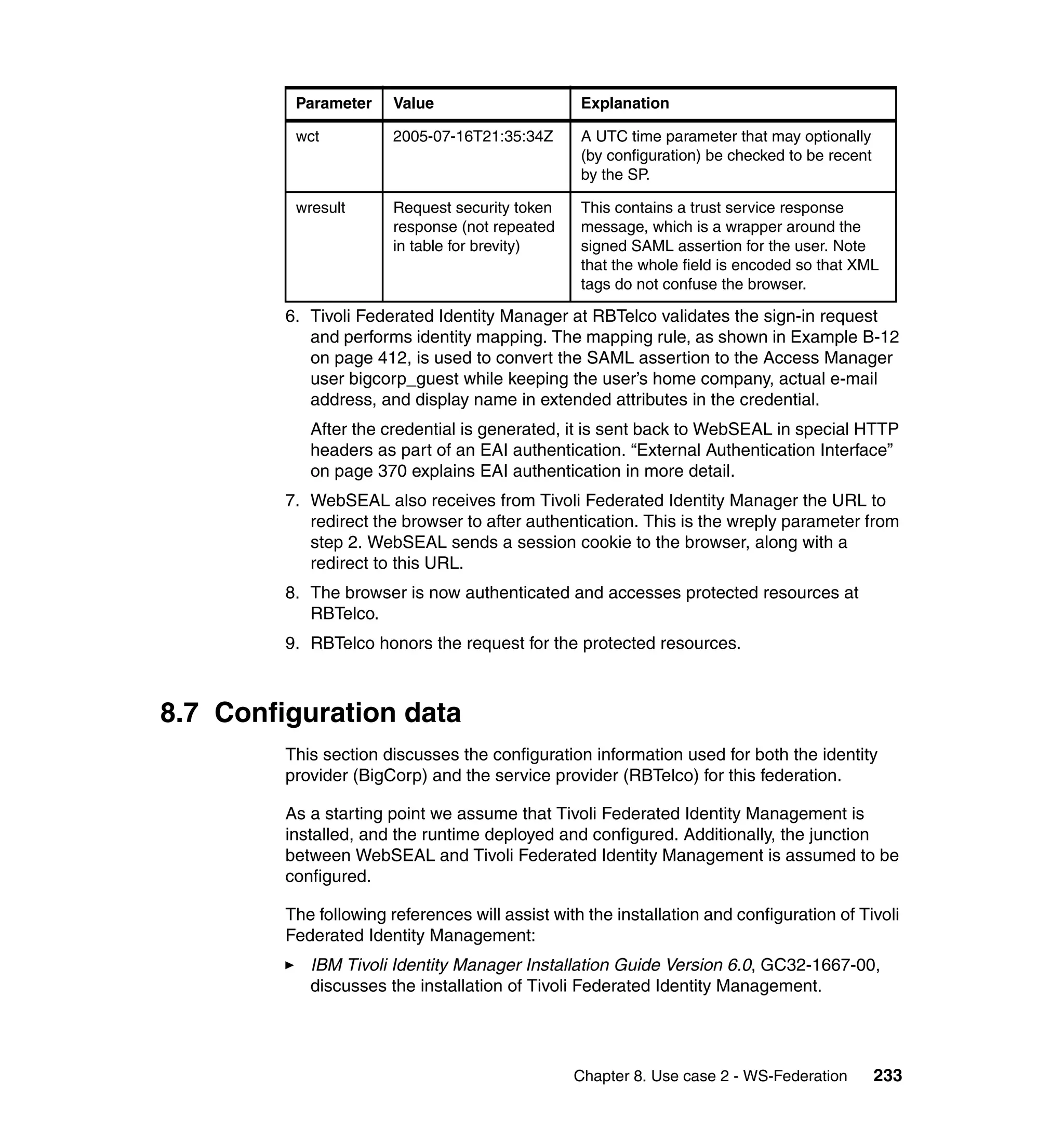 Parameter     Value                     Explanation

          wct           2005-07-16T21:35:34Z      A UTC time parameter that may optionally
                                                  (by configuration) be checked to be recent
                                                  by the SP.

          wresult       Request security token    This contains a trust service response
                        response (not repeated    message, which is a wrapper around the
                        in table for brevity)     signed SAML assertion for the user. Note
                                                  that the whole field is encoded so that XML
                                                  tags do not confuse the browser.

         6. Tivoli Federated Identity Manager at RBTelco validates the sign-in request
            and performs identity mapping. The mapping rule, as shown in Example B-12
            on page 412, is used to convert the SAML assertion to the Access Manager
            user bigcorp_guest while keeping the user’s home company, actual e-mail
            address, and display name in extended attributes in the credential.
            After the credential is generated, it is sent back to WebSEAL in special HTTP
            headers as part of an EAI authentication. “External Authentication Interface”
            on page 370 explains EAI authentication in more detail.
         7. WebSEAL also receives from Tivoli Federated Identity Manager the URL to
            redirect the browser to after authentication. This is the wreply parameter from
            step 2. WebSEAL sends a session cookie to the browser, along with a
            redirect to this URL.
         8. The browser is now authenticated and accesses protected resources at
            RBTelco.
         9. RBTelco honors the request for the protected resources.



8.7 Configuration data
         This section discusses the configuration information used for both the identity
         provider (BigCorp) and the service provider (RBTelco) for this federation.

         As a starting point we assume that Tivoli Federated Identity Management is
         installed, and the runtime deployed and configured. Additionally, the junction
         between WebSEAL and Tivoli Federated Identity Management is assumed to be
         configured.

         The following references will assist with the installation and configuration of Tivoli
         Federated Identity Management:
            IBM Tivoli Identity Manager Installation Guide Version 6.0, GC32-1667-00,
            discusses the installation of Tivoli Federated Identity Management.




                                                 Chapter 8. Use case 2 - WS-Federation         233
 