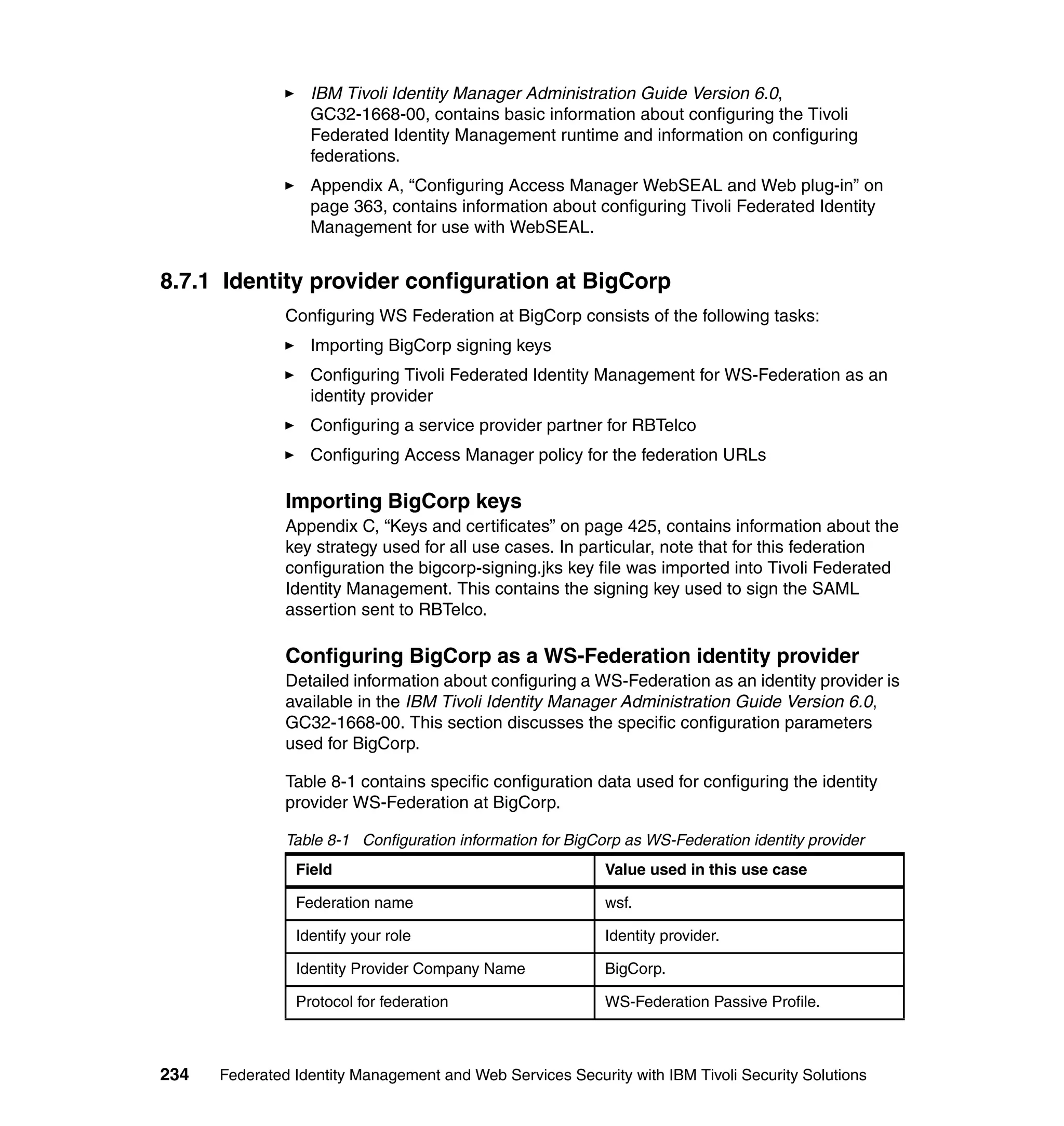 IBM Tivoli Identity Manager Administration Guide Version 6.0,
                  GC32-1668-00, contains basic information about configuring the Tivoli
                  Federated Identity Management runtime and information on configuring
                  federations.
                  Appendix A, “Configuring Access Manager WebSEAL and Web plug-in” on
                  page 363, contains information about configuring Tivoli Federated Identity
                  Management for use with WebSEAL.


8.7.1 Identity provider configuration at BigCorp
               Configuring WS Federation at BigCorp consists of the following tasks:
                  Importing BigCorp signing keys
                  Configuring Tivoli Federated Identity Management for WS-Federation as an
                  identity provider
                  Configuring a service provider partner for RBTelco
                  Configuring Access Manager policy for the federation URLs

               Importing BigCorp keys
               Appendix C, “Keys and certificates” on page 425, contains information about the
               key strategy used for all use cases. In particular, note that for this federation
               configuration the bigcorp-signing.jks key file was imported into Tivoli Federated
               Identity Management. This contains the signing key used to sign the SAML
               assertion sent to RBTelco.

               Configuring BigCorp as a WS-Federation identity provider
               Detailed information about configuring a WS-Federation as an identity provider is
               available in the IBM Tivoli Identity Manager Administration Guide Version 6.0,
               GC32-1668-00. This section discusses the specific configuration parameters
               used for BigCorp.

               Table 8-1 contains specific configuration data used for configuring the identity
               provider WS-Federation at BigCorp.

               Table 8-1 Configuration information for BigCorp as WS-Federation identity provider
                Field                                       Value used in this use case

                Federation name                             wsf.

                Identify your role                          Identity provider.

                Identity Provider Company Name              BigCorp.

                Protocol for federation                     WS-Federation Passive Profile.



234   Federated Identity Management and Web Services Security with IBM Tivoli Security Solutions
 