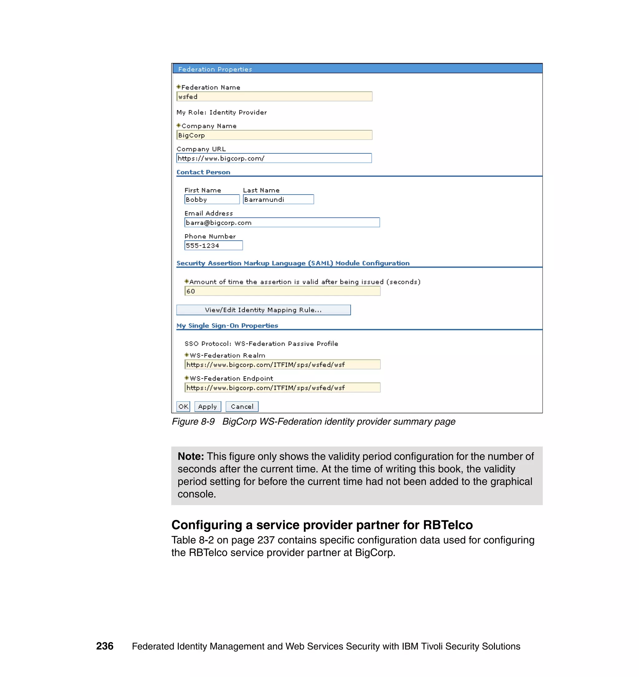Figure 8-9 BigCorp WS-Federation identity provider summary page


                Note: This figure only shows the validity period configuration for the number of
                seconds after the current time. At the time of writing this book, the validity
                period setting for before the current time had not been added to the graphical
                console.


               Configuring a service provider partner for RBTelco
               Table 8-2 on page 237 contains specific configuration data used for configuring
               the RBTelco service provider partner at BigCorp.




236   Federated Identity Management and Web Services Security with IBM Tivoli Security Solutions
 