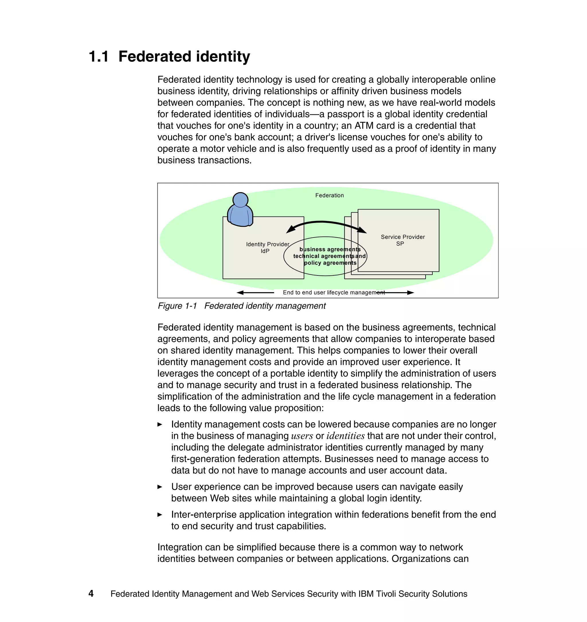 1.1 Federated identity
               Federated identity technology is used for creating a globally interoperable online
               business identity, driving relationships or affinity driven business models
               between companies. The concept is nothing new, as we have real-world models
               for federated identities of individuals—a passport is a global identity credential
               that vouches for one's identity in a country; an ATM card is a credential that
               vouches for one's bank account; a driver's license vouches for one's ability to
               operate a motor vehicle and is also frequently used as a proof of identity in many
               business transactions.


                                                                 Federation




                                                                                          Service Provider
                                                                                       Service Provider
                                      Identity Provider                                         SP
                                                                                     Service Provider
                                                            business agreements ,            SP
                                            IdP                                            SP
                                                          technical agreements and
                                                                             ,
                                                              policy agreements




                                                    End to end user lifecycle management

               Figure 1-1 Federated identity management

               Federated identity management is based on the business agreements, technical
               agreements, and policy agreements that allow companies to interoperate based
               on shared identity management. This helps companies to lower their overall
               identity management costs and provide an improved user experience. It
               leverages the concept of a portable identity to simplify the administration of users
               and to manage security and trust in a federated business relationship. The
               simplification of the administration and the life cycle management in a federation
               leads to the following value proposition:
                   Identity management costs can be lowered because companies are no longer
                   in the business of managing users or identities that are not under their control,
                   including the delegate administrator identities currently managed by many
                   first-generation federation attempts. Businesses need to manage access to
                   data but do not have to manage accounts and user account data.
                   User experience can be improved because users can navigate easily
                   between Web sites while maintaining a global login identity.
                   Inter-enterprise application integration within federations benefit from the end
                   to end security and trust capabilities.

               Integration can be simplified because there is a common way to network
               identities between companies or between applications. Organizations can


4   Federated Identity Management and Web Services Security with IBM Tivoli Security Solutions
 