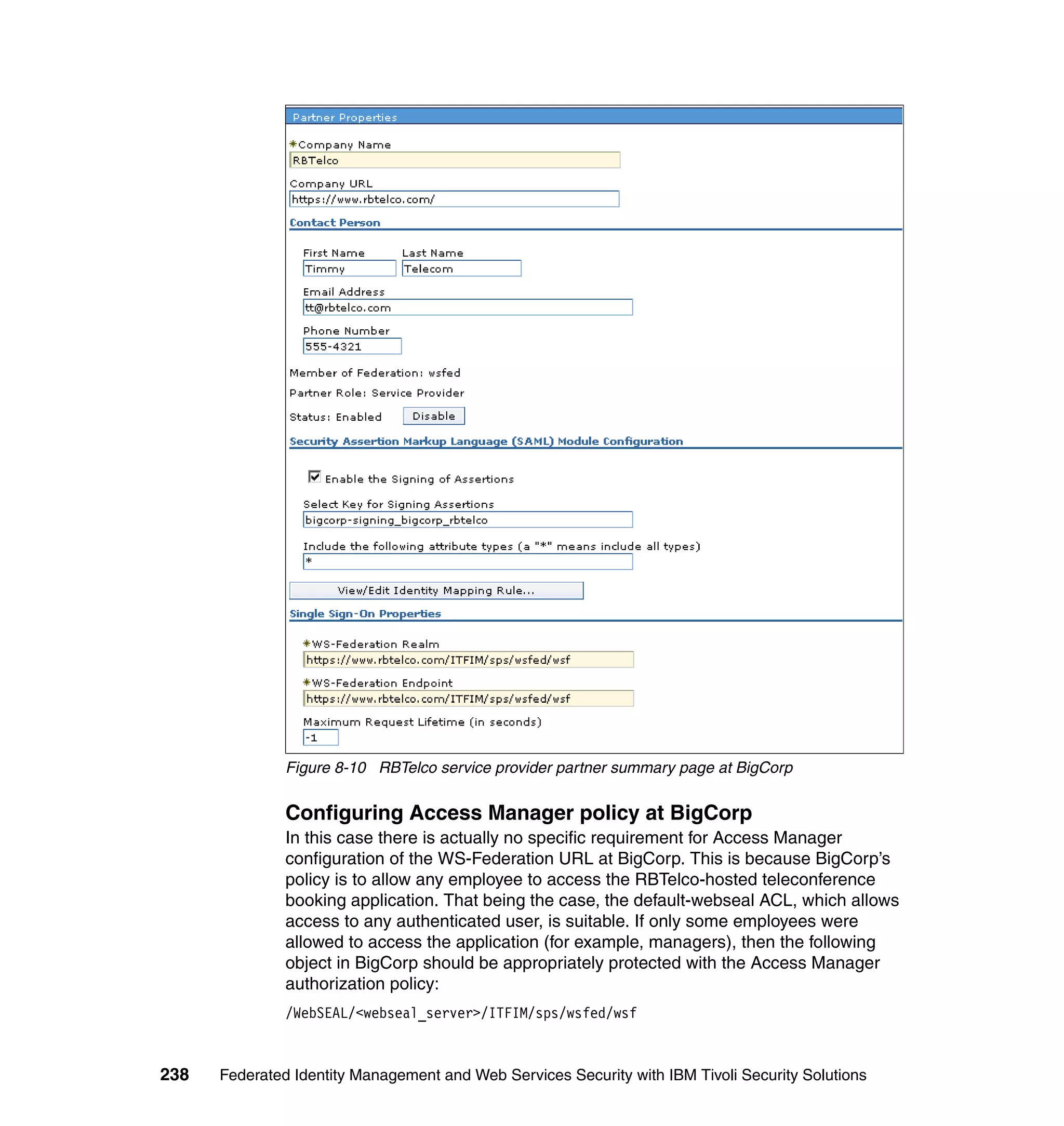 Figure 8-10 RBTelco service provider partner summary page at BigCorp

               Configuring Access Manager policy at BigCorp
               In this case there is actually no specific requirement for Access Manager
               configuration of the WS-Federation URL at BigCorp. This is because BigCorp’s
               policy is to allow any employee to access the RBTelco-hosted teleconference
               booking application. That being the case, the default-webseal ACL, which allows
               access to any authenticated user, is suitable. If only some employees were
               allowed to access the application (for example, managers), then the following
               object in BigCorp should be appropriately protected with the Access Manager
               authorization policy:
               /WebSEAL/<webseal_server>/ITFIM/sps/wsfed/wsf


238   Federated Identity Management and Web Services Security with IBM Tivoli Security Solutions
 