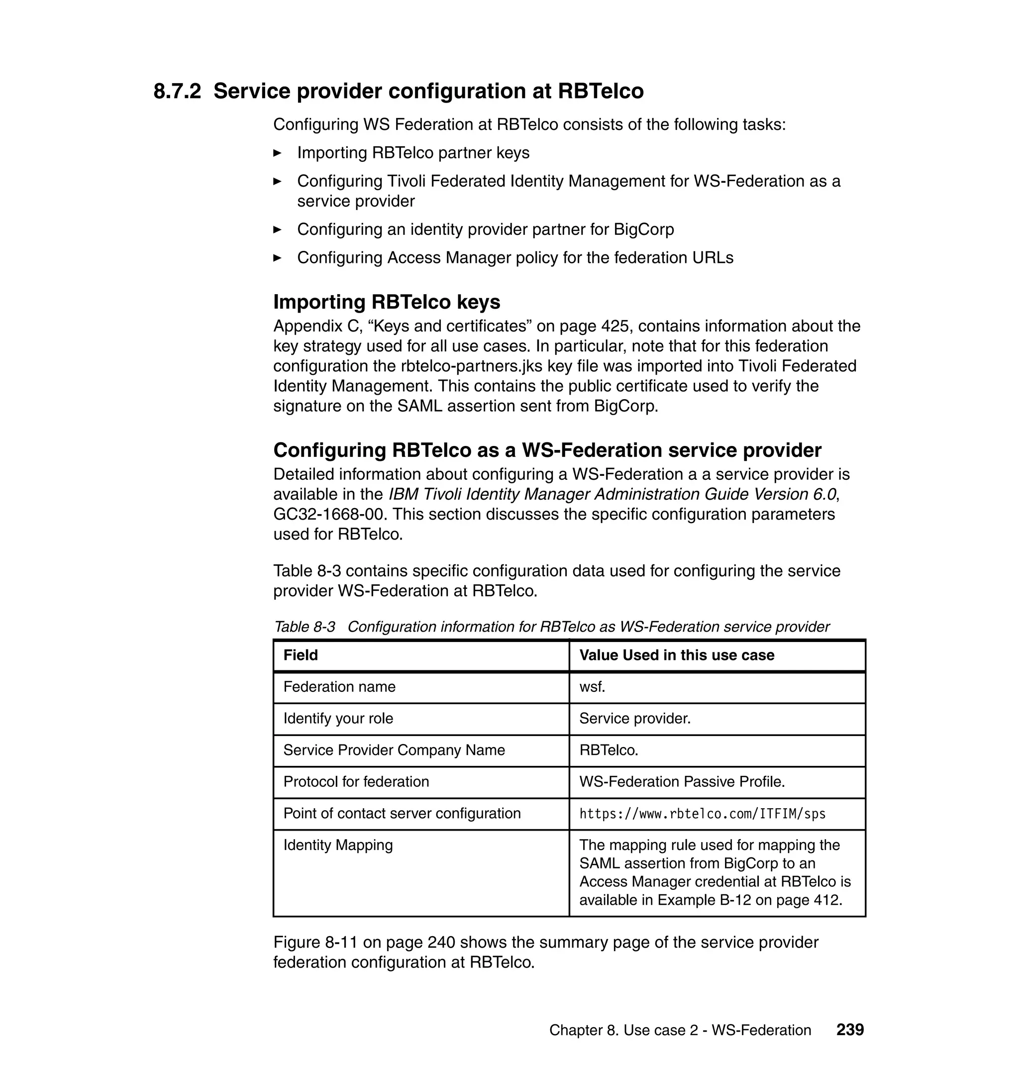8.7.2 Service provider configuration at RBTelco
           Configuring WS Federation at RBTelco consists of the following tasks:
              Importing RBTelco partner keys
              Configuring Tivoli Federated Identity Management for WS-Federation as a
              service provider
              Configuring an identity provider partner for BigCorp
              Configuring Access Manager policy for the federation URLs

           Importing RBTelco keys
           Appendix C, “Keys and certificates” on page 425, contains information about the
           key strategy used for all use cases. In particular, note that for this federation
           configuration the rbtelco-partners.jks key file was imported into Tivoli Federated
           Identity Management. This contains the public certificate used to verify the
           signature on the SAML assertion sent from BigCorp.

           Configuring RBTelco as a WS-Federation service provider
           Detailed information about configuring a WS-Federation a a service provider is
           available in the IBM Tivoli Identity Manager Administration Guide Version 6.0,
           GC32-1668-00. This section discusses the specific configuration parameters
           used for RBTelco.

           Table 8-3 contains specific configuration data used for configuring the service
           provider WS-Federation at RBTelco.

           Table 8-3 Configuration information for RBTelco as WS-Federation service provider
            Field                                       Value Used in this use case

            Federation name                             wsf.

            Identify your role                          Service provider.

            Service Provider Company Name               RBTelco.

            Protocol for federation                     WS-Federation Passive Profile.

            Point of contact server configuration       https://www.rbtelco.com/ITFIM/sps

            Identity Mapping                            The mapping rule used for mapping the
                                                        SAML assertion from BigCorp to an
                                                        Access Manager credential at RBTelco is
                                                        available in Example B-12 on page 412.

           Figure 8-11 on page 240 shows the summary page of the service provider
           federation configuration at RBTelco.



                                                    Chapter 8. Use case 2 - WS-Federation      239
 