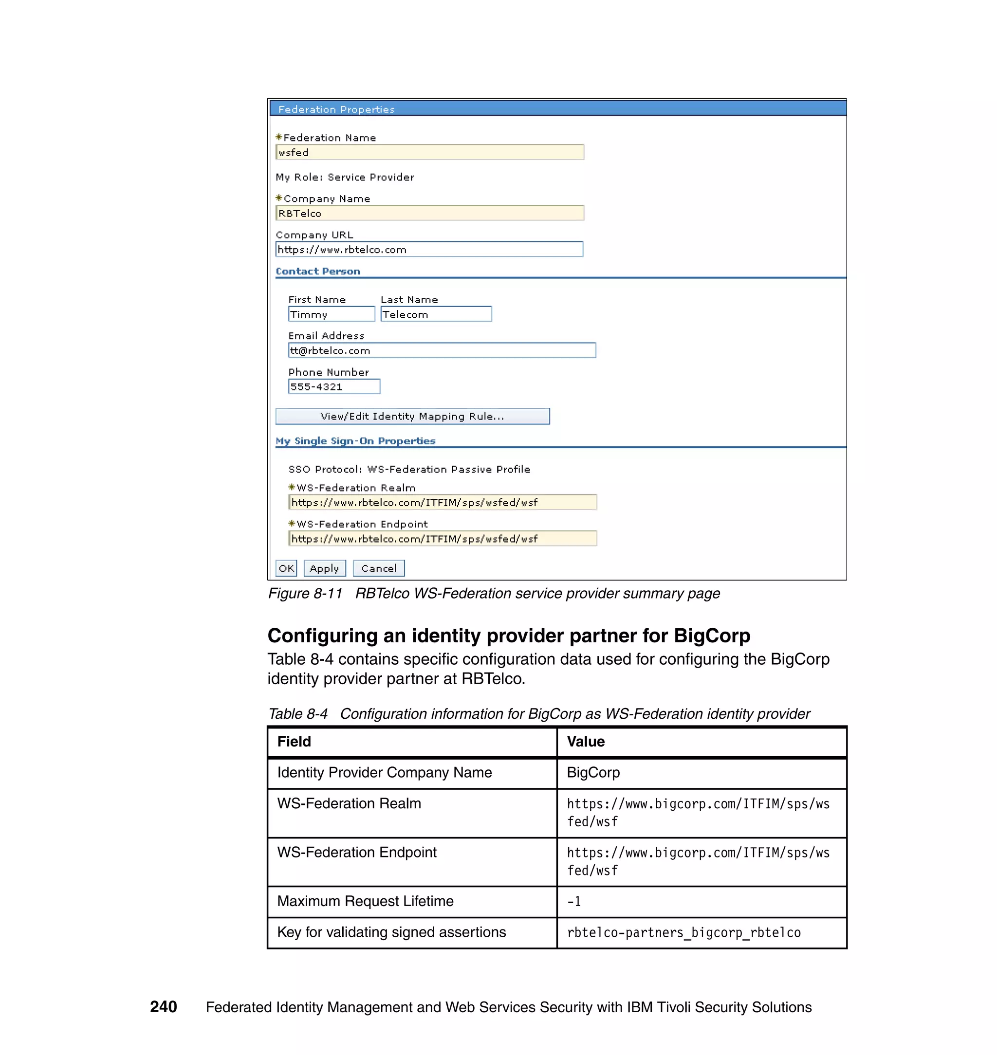 Figure 8-11 RBTelco WS-Federation service provider summary page


               Configuring an identity provider partner for BigCorp
               Table 8-4 contains specific configuration data used for configuring the BigCorp
               identity provider partner at RBTelco.

               Table 8-4 Configuration information for BigCorp as WS-Federation identity provider
                Field                                       Value

                Identity Provider Company Name              BigCorp

                WS-Federation Realm                         https://www.bigcorp.com/ITFIM/sps/ws
                                                            fed/wsf

                WS-Federation Endpoint                      https://www.bigcorp.com/ITFIM/sps/ws
                                                            fed/wsf

                Maximum Request Lifetime                    -1

                Key for validating signed assertions        rbtelco-partners_bigcorp_rbtelco




240   Federated Identity Management and Web Services Security with IBM Tivoli Security Solutions
 