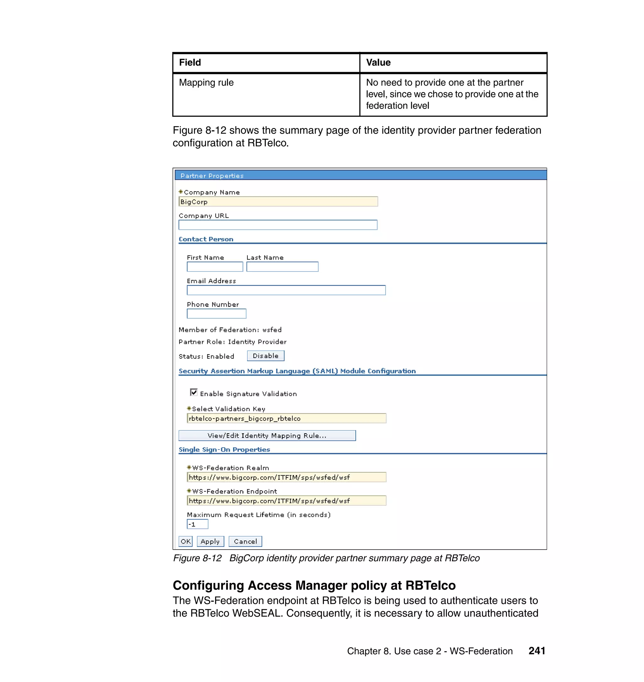 Field                                     Value

 Mapping rule                              No need to provide one at the partner
                                           level, since we chose to provide one at the
                                           federation level

Figure 8-12 shows the summary page of the identity provider partner federation
configuration at RBTelco.




Figure 8-12 BigCorp identity provider partner summary page at RBTelco


Configuring Access Manager policy at RBTelco
The WS-Federation endpoint at RBTelco is being used to authenticate users to
the RBTelco WebSEAL. Consequently, it is necessary to allow unauthenticated


                                       Chapter 8. Use case 2 - WS-Federation       241
 