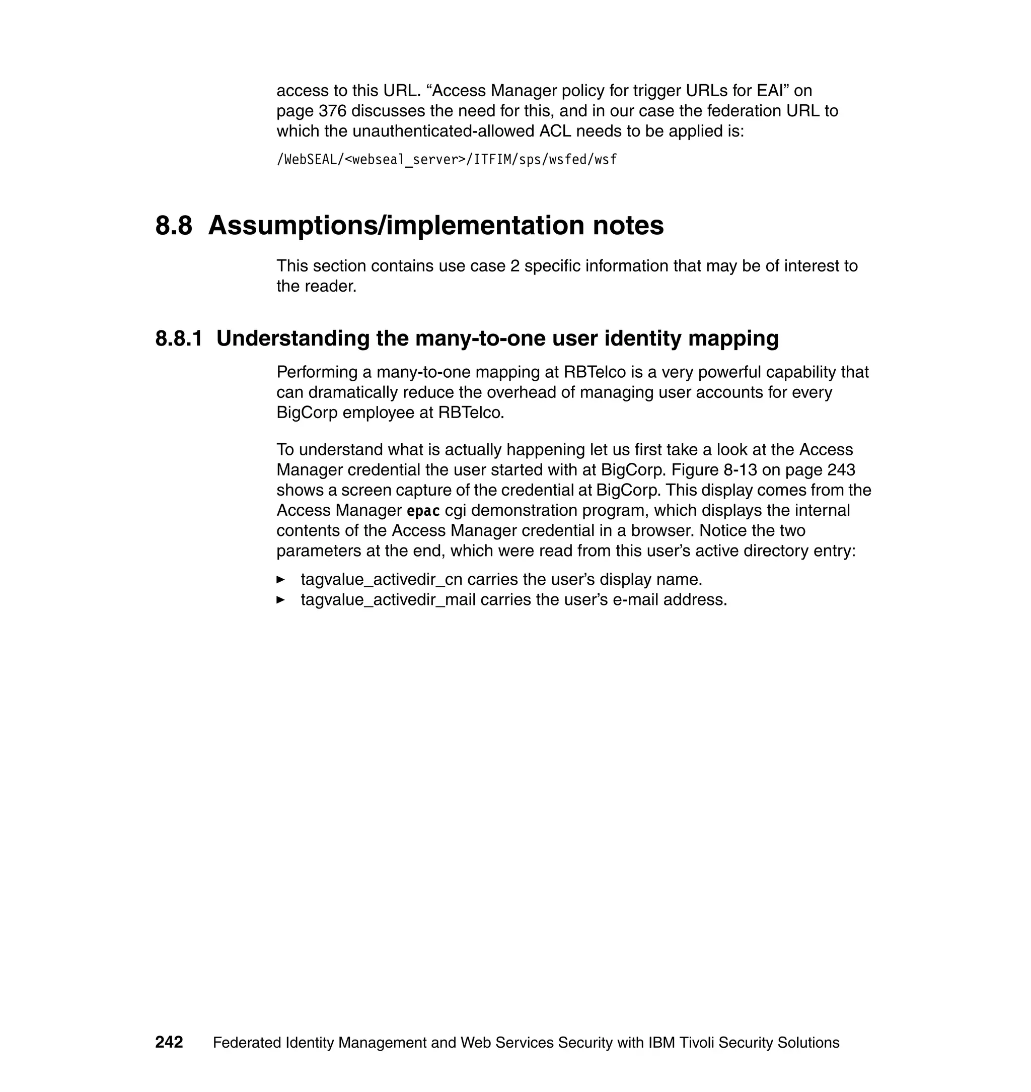 access to this URL. “Access Manager policy for trigger URLs for EAI” on
               page 376 discusses the need for this, and in our case the federation URL to
               which the unauthenticated-allowed ACL needs to be applied is:
               /WebSEAL/<webseal_server>/ITFIM/sps/wsfed/wsf



8.8 Assumptions/implementation notes
               This section contains use case 2 specific information that may be of interest to
               the reader.


8.8.1 Understanding the many-to-one user identity mapping
               Performing a many-to-one mapping at RBTelco is a very powerful capability that
               can dramatically reduce the overhead of managing user accounts for every
               BigCorp employee at RBTelco.

               To understand what is actually happening let us first take a look at the Access
               Manager credential the user started with at BigCorp. Figure 8-13 on page 243
               shows a screen capture of the credential at BigCorp. This display comes from the
               Access Manager epac cgi demonstration program, which displays the internal
               contents of the Access Manager credential in a browser. Notice the two
               parameters at the end, which were read from this user’s active directory entry:
                  tagvalue_activedir_cn carries the user’s display name.
                  tagvalue_activedir_mail carries the user’s e-mail address.




242   Federated Identity Management and Web Services Security with IBM Tivoli Security Solutions
 