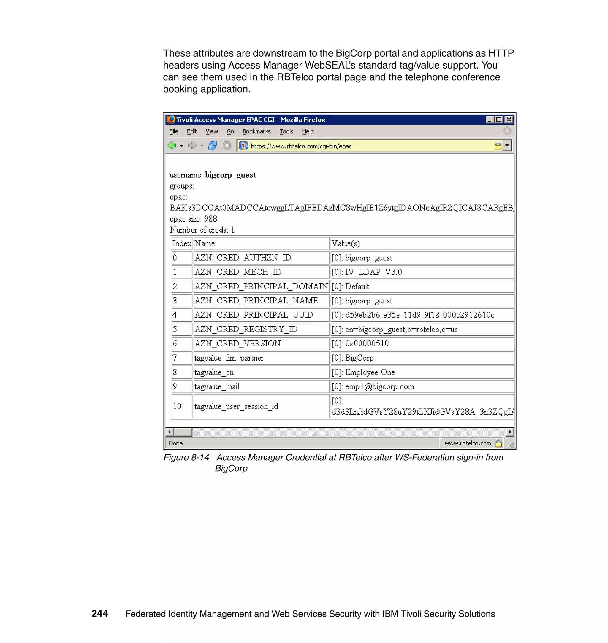 These attributes are downstream to the BigCorp portal and applications as HTTP
               headers using Access Manager WebSEAL’s standard tag/value support. You
               can see them used in the RBTelco portal page and the telephone conference
               booking application.




               Figure 8-14 Access Manager Credential at RBTelco after WS-Federation sign-in from
                           BigCorp




244   Federated Identity Management and Web Services Security with IBM Tivoli Security Solutions
 