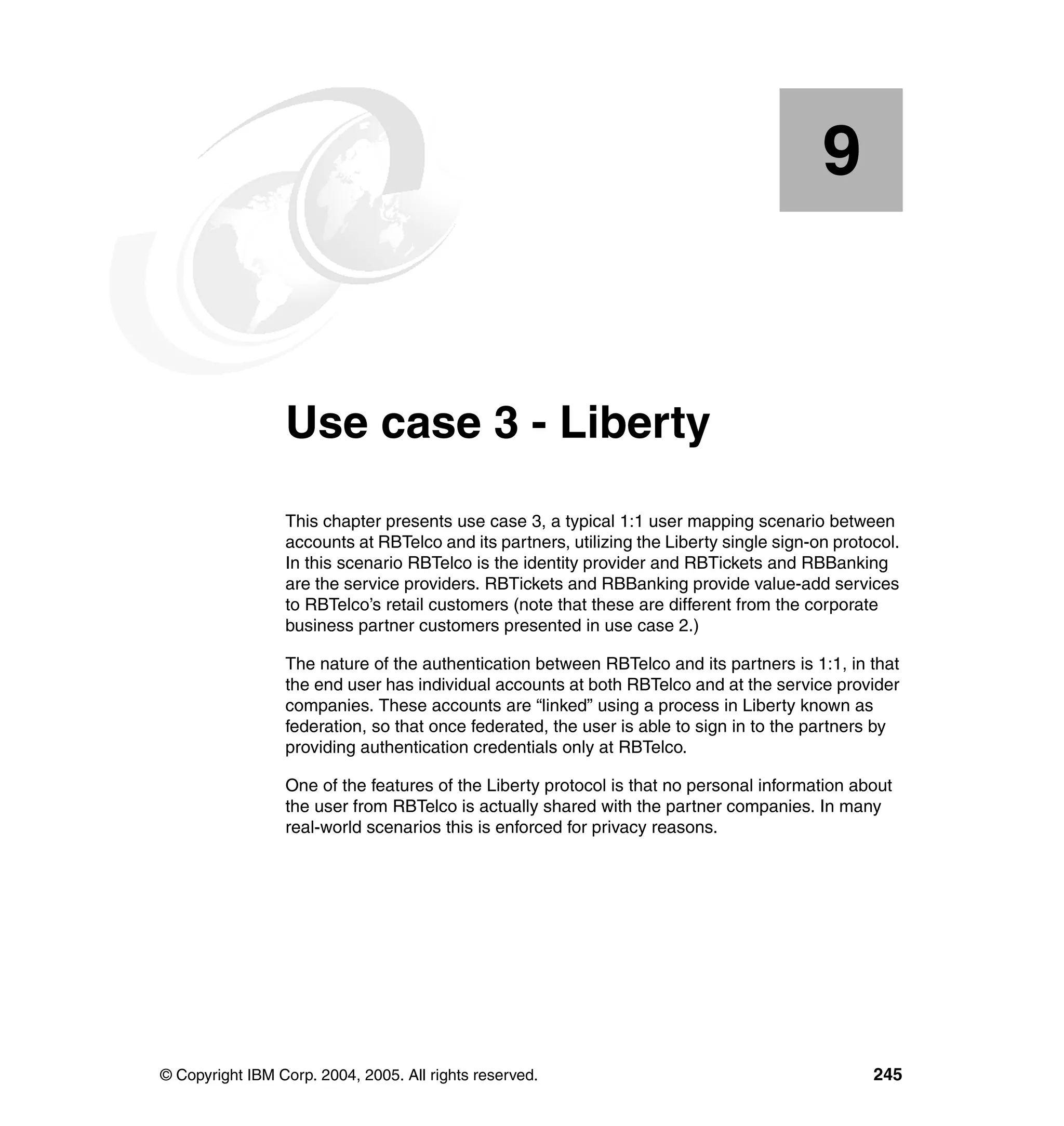 9


    Chapter 9.   Use case 3 - Liberty
                 This chapter presents use case 3, a typical 1:1 user mapping scenario between
                 accounts at RBTelco and its partners, utilizing the Liberty single sign-on protocol.
                 In this scenario RBTelco is the identity provider and RBTickets and RBBanking
                 are the service providers. RBTickets and RBBanking provide value-add services
                 to RBTelco’s retail customers (note that these are different from the corporate
                 business partner customers presented in use case 2.)

                 The nature of the authentication between RBTelco and its partners is 1:1, in that
                 the end user has individual accounts at both RBTelco and at the service provider
                 companies. These accounts are “linked” using a process in Liberty known as
                 federation, so that once federated, the user is able to sign in to the partners by
                 providing authentication credentials only at RBTelco.

                 One of the features of the Liberty protocol is that no personal information about
                 the user from RBTelco is actually shared with the partner companies. In many
                 real-world scenarios this is enforced for privacy reasons.




© Copyright IBM Corp. 2004, 2005. All rights reserved.                                           245
 