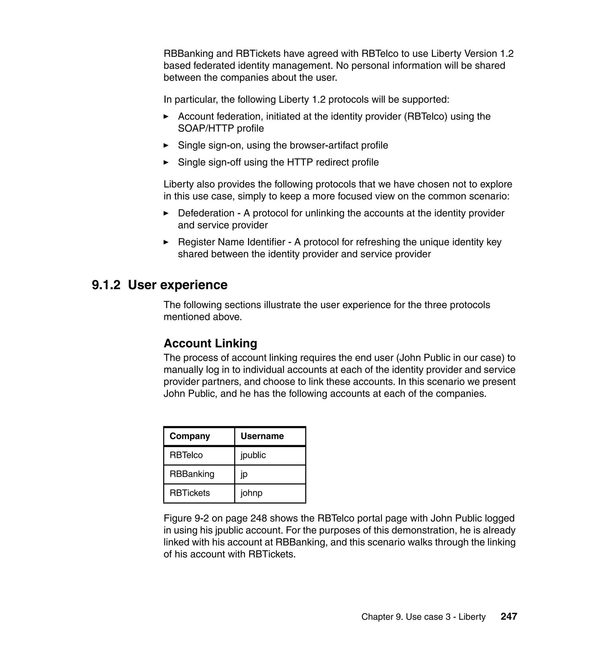 RBBanking and RBTickets have agreed with RBTelco to use Liberty Version 1.2
           based federated identity management. No personal information will be shared
           between the companies about the user.

           In particular, the following Liberty 1.2 protocols will be supported:
              Account federation, initiated at the identity provider (RBTelco) using the
              SOAP/HTTP profile
              Single sign-on, using the browser-artifact profile
              Single sign-off using the HTTP redirect profile

           Liberty also provides the following protocols that we have chosen not to explore
           in this use case, simply to keep a more focused view on the common scenario:
              Defederation - A protocol for unlinking the accounts at the identity provider
              and service provider
              Register Name Identifier - A protocol for refreshing the unique identity key
              shared between the identity provider and service provider


9.1.2 User experience
           The following sections illustrate the user experience for the three protocols
           mentioned above.

           Account Linking
           The process of account linking requires the end user (John Public in our case) to
           manually log in to individual accounts at each of the identity provider and service
           provider partners, and choose to link these accounts. In this scenario we present
           John Public, and he has the following accounts at each of the companies.



            Company          Username

            RBTelco          jpublic

            RBBanking        jp

            RBTickets        johnp

           Figure 9-2 on page 248 shows the RBTelco portal page with John Public logged
           in using his jpublic account. For the purposes of this demonstration, he is already
           linked with his account at RBBanking, and this scenario walks through the linking
           of his account with RBTickets.




                                                          Chapter 9. Use case 3 - Liberty   247
 